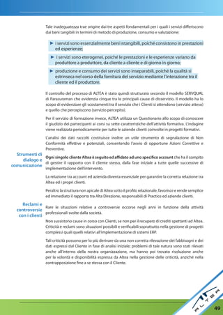 Tale inadeguatezza trae origine dai tre aspetti fondamentali per i quali i servizi differiscono
                   dai beni tangibili in termini di metodo di produzione, consumo e valutazione:

                     ► i servizi sono essenzialmente beni intangibili, poiché consistono in prestazioni
                       ed esperienze;
                      ► i servizi sono eterogenei, poiché le prestazioni e le esperienze variano da
                       produttore a produttore, da cliente a cliente e di giorno in giorno;
                     ► produzione e consumo dei servizi sono inseparabili, poiché la qualità si
                       estrinseca nel corso della fornitura del servizio mediante l'interazione tra il
                       cliente ed il produttore.

                   Il controllo del processo di ALTEA è stato quindi strutturato secondo il modello SERVQUAL
                   di Parasuraman che evidenzia cinque tra le principali cause di disservizio. Il modello ha lo
                   scopo di evidenziare gli scostamenti tra il servizio che i Clienti si attendono (servizio atteso)
                   e quello che percepiscono (servizio percepito).

                   Per il servizio di formazione invece, ALTEA utilizza un Questionario allo scopo di conoscere
                   il giudizio dei partecipanti ai corsi su sette caratteristiche dell'attività formativa. L'indagine
                   viene realizzata periodicamente per tutte le aziende clienti coinvolte in progetti formativi.

                   L'analisi dei dati raccolti costituisce inoltre un utile strumento di segnalazione di Non
                   Conformità effettive e potenziali, consentendo l'avvio di opportune Azioni Correttive e
                   Preventive.
  Strumenti di
               Ogni singolo cliente altea è seguito ed affidato ad uno specifico account che ha il compito
     dialogo e
               di gestire il rapporto con il cliente stesso, dalla fase iniziale a tutte quelle successive di
comunicazione
                   implementazione dell’intervento.

                   La relazione tra account ed azienda diventa essenziale per garantire la corretta relazione tra
                   Altea ed i propri clienti.

                   Peraltro la struttura non apicale di Altea sotto il profilo relazionale, favorisce e rende semplice
                   ed immediato il rapporto tra Alta Direzione, responsabili di Practice ed aziende clienti.

      reclami e
                  Rare le situazioni relative a controversie occorse negli anni in funzione della attività
   controversie
                  professionali svolte dalla società.
    con i clienti
                   Non sussistono cause in corso con Clienti, se non per il recupero di crediti spettanti ad Altea.
                   Criticità e reclami sono situazioni possibili e verificabili soprattutto nella gestione di progetti
                   complessi quali quelli relativi all’implementazione di sistemi ERP.

                   Tali criticità possono per lo più derivare da una non corretta rilevazione dei fabbisogni e dei
                   dati espressi dal Cliente in fase di analisi iniziale; problemi di tale natura sono stati rilevati
                   anche all’interno della nostra organizzazione, ma hanno poi trovato risoluzione anche
                   per la volontà e disponibilità espressa da Altea nella gestione delle criticità, anziché nella
                   contrapposizione fine a se stessa con il Cliente.




                                                                                                                         49
 