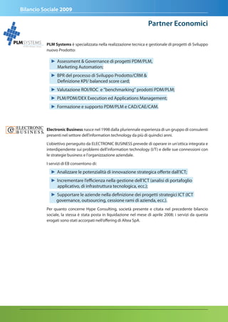 Bilancio Sociale 2009

                                                                                   Partner economici

PLM SYSTEMS              PLM Systems è specializzata nella realizzazione tecnica e gestionale di progetti di Sviluppo
   ALTEA Network Group

                         nuovo Prodotto:

                           ► Assessment & Governance di progetti PDM/PLM,
                             Marketing Automation;
                           ► BPR del processo di Sviluppo Prodotto/CRM &
                             Definizione KPI/ balanced score card;
                           ► Valutazione ROI/ROC e "benchmarking" prodotti PDM/PLM;
                           ► PLM/PDM/DEX Execution ed Applications Management;
                           ► Formazione e supporto PDM/PLM e CAD/CAE/CAM.



                         Electronic Business nasce nel 1998 dalla pluriennale esperienza di un gruppo di consulenti
                         presenti nel settore dell'information technology da più di quindici anni.

                         L'obiettivo perseguito da ELECTRONIC BUSINESS prevede di operare in un'ottica integrata e
                         interdipendente sui problemi dell'information technology (I/T) e delle sue connessioni con
                         le strategie business e l'organizzazione aziendale.

                         I servizi di EB consentono di:

                           ► Analizzare le potenzialità di innovazione strategica offerte dall’ICT;
                           ► Incrementare l’efficienza nella gestione dell’ICT (analisi di portafoglio
                             applicativo, di infrastruttura tecnologica, ecc.);
                           ► Supportare le aziende nella definizione dei progetti strategici ICT (ICT
                             governance, outsourcing, cessione rami di azienda, ecc.).
                         Per quanto concerne Hype Consulting, società presente e citata nel precedente bilancio
                         sociale, la stessa è stata posta in liquidazione nel mese di aprile 2008; i servizi da questa
                         erogati sono stati accorpati nell’offering di Altea SpA.
 