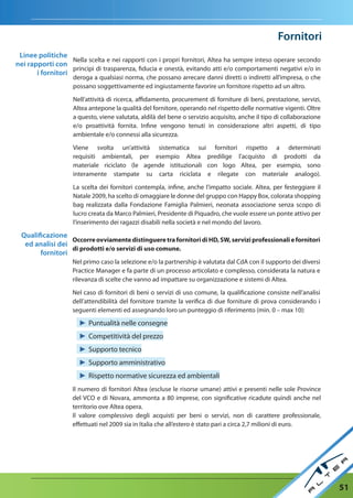 Fornitori
 Linee politiche
                   Nella scelta e nei rapporti con i propri fornitori, Altea ha sempre inteso operare secondo
nei rapporti con
                   principi di trasparenza, fiducia e onestà, evitando atti e/o comportamenti negativi e/o in
       i fornitori
                    deroga a qualsiasi norma, che possano arrecare danni diretti o indiretti all’impresa, o che
                    possano soggettivamente ed ingiustamente favorire un fornitore rispetto ad un altro.

                    Nell’attività di ricerca, affidamento, procurement di forniture di beni, prestazione, servizi,
                    Altea antepone la qualità del fornitore, operando nel rispetto delle normative vigenti. Oltre
                    a questo, viene valutata, aldilà del bene o servizio acquisito, anche il tipo di collaborazione
                    e/o proattività fornita. Infine vengono tenuti in considerazione altri aspetti, di tipo
                    ambientale e/o connessi alla sicurezza.

                    Viene svolta un’attività sistematica sui fornitori rispetto a determinati
                    requisiti ambientali, per esempio Altea predilige l’acquisto di prodotti da
                    materiale riciclato (le agende istituzionali con logo Altea, per esempio, sono
                    interamente stampate su carta riciclata e rilegate con materiale analogo).

                    La scelta dei fornitori contempla, infine, anche l’impatto sociale. Altea, per festeggiare il
                    Natale 2009, ha scelto di omaggiare le donne del gruppo con Happy Box, colorata shopping
                    bag realizzata dalla Fondazione Famiglia Palmieri, neonata associazione senza scopo di
                    lucro creata da Marco Palmieri, Presidente di Piquadro, che vuole essere un ponte attivo per
                    l’inserimento dei ragazzi disabili nella società e nel mondo del lavoro.

  Qualificazione
                  Occorre ovviamente distinguere tra fornitori di HD, SW, servizi professionali e fornitori
   ed analisi dei
                  di prodotti e/o servizi di uso comune.
        fornitori
                    Nel primo caso la selezione e/o la partnership è valutata dal CdA con il supporto dei diversi
                    Practice Manager e fa parte di un processo articolato e complesso, considerata la natura e
                    rilevanza di scelte che vanno ad impattare su organizzazione e sistemi di Altea.

                    Nel caso di fornitori di beni o servizi di uso comune, la qualificazione consiste nell’analisi
                    dell’attendibilità del fornitore tramite la verifica di due forniture di prova considerando i
                    seguenti elementi ed assegnando loro un punteggio di riferimento (min. 0 – max 10):

                      ► Puntualità nelle consegne
                      ► Competitività del prezzo
                      ► Supporto tecnico
                      ► Supporto amministrativo
                      ► Rispetto normative sicurezza ed ambientali
                    Il numero di fornitori Altea (escluse le risorse umane) attivi e presenti nelle sole Province
                    del VCO e di Novara, ammonta a 80 imprese, con significative ricadute quindi anche nel
                    territorio ove Altea opera.
                    Il valore complessivo degli acquisti per beni o servizi, non di carattere professionale,
                    effettuati nel 2009 sia in Italia che all’estero è stato pari a circa 2,7 milioni di euro.




                                                                                                                      51
 