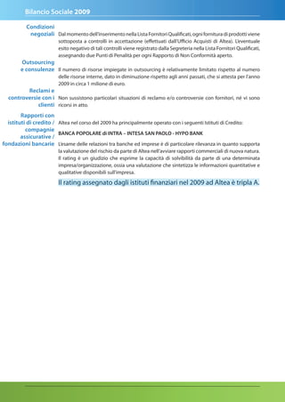 Bilancio Sociale 2009

          Condizioni
           negoziali Dal momento dell’inserimento nella Lista Fornitori Qualificati, ogni fornitura di prodotti viene
                        sottoposta a controlli in accettazione (effettuati dall’Ufficio Acquisti di Altea). L’eventuale
                        esito negativo di tali controlli viene registrato dalla Segreteria nella Lista Fornitori Qualificati,
                        assegnando due Punti di Penalità per ogni Rapporto di Non Conformità aperto.
       Outsourcing
       e consulenze Il numero di risorse impiegate in outsourcing è relativamente limitato rispetto al numero
                        delle risorse interne, dato in diminuzione rispetto agli anni passati, che si attesta per l’anno
                        2009 in circa 1 milione di euro.
         reclami e
  controversie con i Non sussistono particolari situazioni di reclamo e/o controversie con fornitori, né vi sono
             clienti ricorsi in atto.
        rapporti con
  istituti di credito / Altea nel corso del 2009 ha principalmente operato con i seguenti Istituti di Credito:
          compagnie
                        BanCa POPOLare di Intra – InteSa San PaOLO - HYPO BanK
        assicurative /
fondazioni bancarie L’esame delle relazioni tra banche ed imprese è di particolare rilevanza in quanto supporta
                        la valutazione del rischio da parte di Altea nell’avviare rapporti commerciali di nuova natura.
                        Il rating è un giudizio che esprime la capacità di solvibilità da parte di una determinata
                        impresa/organizzazione, ossia una valutazione che sintetizza le informazioni quantitative e
                        qualitative disponibili sull'impresa.

                        Il rating assegnato dagli istituti finanziari nel 2009 ad Altea è tripla A.
 