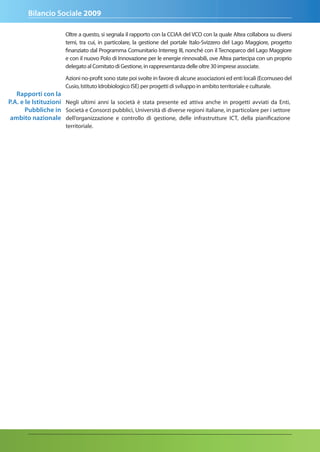Bilancio Sociale 2009

                       Oltre a questo, si segnala il rapporto con la CCIAA del VCO con la quale Altea collabora su diversi
                       temi, tra cui, in particolare, la gestione del portale Italo-Svizzero del Lago Maggiore, progetto
                       finanziato dal Programma Comunitario Interreg III, nonché con il Tecnoparco del Lago Maggiore
                       e con il nuovo Polo di Innovazione per le energie rinnovabili, ove Altea partecipa con un proprio
                       delegato al Comitato di Gestione, in rappresentanza delle oltre 30 imprese associate.

                       Azioni no-profit sono state poi svolte in favore di alcune associazioni ed enti locali (Ecomuseo del
                       Cusio, Istituto Idrobiologico ISE) per progetti di sviluppo in ambito territoriale e culturale.
   rapporti con la
P.a. e le Istituzioni Negli ultimi anni la società è stata presente ed attiva anche in progetti avviati da Enti,
       Pubbliche in Società e Consorzi pubblici, Università di diverse regioni italiane, in particolare per i settore
 ambito nazionale dell’organizzazione e controllo di gestione, delle infrastrutture ICT, della pianificazione
                       territoriale.
 