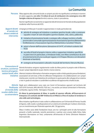 La Comunità
             Persone Altea apporta alla comunità locale un proprio piccolo ma significativo contributo in termini
                          di valore aggiunto, con oltre 10 milioni di euro di retribuzioni che sostengono circa 200
                          famiglie e decine di imprese fornitrici esterne, citate in precedenza.

                          Numeri significativi ovviamente se rapportati alla dimensione territoriale ed alla popolazione
                          residente nella Provincia del VCO.

      apporti diretti L’impegno di Altea per il sociale è rappresentato in modo particolare da:
       al sociale nei
                         ► attività di sostegno ad iniziative a carattere sportivo locale, volte a sostenere
    diversi ambiti di
                            squadre e team di varie discipline sportive (basket, vela, calcio, pallavolo);
          intervento
                         ► iniziative di promozione locale e sostegno allo sviluppo turistico a livello
                           provinciale e comunale (sponsorizzazione Associazione Sportiva dilettantistica
                           ViviMottarone e Associazione Sportiva Dilettantistica Canottieri Tritium);
                            ► azioni a favore dell’istruzione (donazione di 54 PC a 8 istituti scolastici del
                              VCO)
                            ► raccolta di fondi al proprio interno volta a supportare iniziative specifiche
                              in paesi terzi (in particolare, a Vrindavan-India, ove Altea contribuisce da anni
                             al sostentamento di una scuola per ragazzi, e in Chiapas-Messico con donazioni
                             destinate ai bambini);
                            ► sostegno ad Associazioni culturali e musicali del territorio (Veruno Musica).
      Concessione di
                          Attività formative vengono regolarmente svolte da Altea presso la propria sede di Baveno,
strutture, assistenza
                          sia per i propri dipendenti sia per clienti e risorse esterne.
 tecnica ad organiz-
  zazioni locali, altre   Ulteriori iniziative informative e formative vengono svolte a titolo gratuito presso fondazioni,
            iniziative    associazioni ed enti terzi, al fine di rafforzare l’integrazione e la collaborazione con i propri
                          interlocutori, nonchè con l’obiettivo di contribuire in quota parte allo sviluppo di un sistema
                          a rete in grado di veicolare e condividere eccellenze ed opportunità a livello locale.

             attività     Negli anni collaborazioni sono nate con Centri di formazione operanti nel territorio del
          finalizzata     VCO (CFP, Formont, ARS UNI VCO, TSSS etc..), ma anche con Istituti Universitari in Piemonte,
     al mondo della       Lombardia, Liguria, Emilia - Romagna e Toscana.
 scuola e della ricer-
                          di rilievo la partecipazione di altea, in qualità di sponsor ufficiale, all’Osservatorio di
    ca universitaria
                          enterprise 2.0 costituito dal MIP (Politecnico di Milano) al fine di studiare le tendenze in
                          atto nelle web technologies.

                          Altra iniziativa significativa è stata svolta in collaborazione con l’Università di Firenze, Facoltà
                          di Agraria, nello studio e predisposizione di un sistema di controllo per il settore vitivinicolo,
                          con un investimento per l’Azienda superiore alle 150 gg/uomo.

                          Altea è inoltre socia della Fondazione Istud, uno tra i principali centri di alta formazione
                          presenti a livello nazionale, nonché promotrice e partner anni orsono della Onlus Italia
                          Argentina (formazione on line), unitamente all’Università di Torino (Divisione Relazioni
                          Internazionali).




                                                                                                                                 55
 