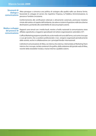 Bilancio Sociale 2009

    Strumenti di
                 Altea persegue e comunica una politica di sostegno alla qualità nelle sue diverse forme,
       dialogo e
                 favorendo lo sviluppo di servizi che rispettino l’impresa, la Pubblica Amministrazione, la
  comunicazione
                    persona e l’ambito circostante.

                    Conformemente alle certificazioni ottenute e attivamente sostenute, promuove iniziative
                    mirate alla tutela e al rispetto dell’ambiente, da valore ai sistemi di gestione nelle loro diverse
                    declinazioni, puntando alla sostenibilità di ciascuna propria azione.

Media e sviluppo
                  Rapporti sono tenuti con i media locali, mentre a livello nazionale la comunicazione viene
  dei processi di
                  affidata soprattutto a magazine specializzati nel settore organizzazione aziendale e ICT.
 comunicazione
                    L’ufficio Marketing propone e pianifica le uscite media nel corso dell’anno, così come si occupa
                    e cura gli eventi, che a carattere professionale e non, vengono organizzati periodicamente
                    dalla società, anche in collaborazione con i principali Vendor internazionali.

                    L’attività di comunicazione di Altea, sia interna che esterna, è demandata al Marketing Team
                    interno che si occupa, sia lato contenuti che grafica, della redazione del portale web di Altea,
                    nonché della newsletter inviata a risorse interne e pubblici esterni.
 