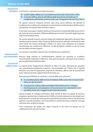 Bilancio Sociale 2009

    emissioni in
     atmosfera Le emissioni in atmosfera sono rappresentate da:
                    ► scarichi delle caldaie per il riscaldamento dei locali, funzionanti a GPL;
                    ► emissioni diffuse dovute all’utilizzo degli automezzi aziendali per lo
                      svolgimento dell’attività commerciale e per l’erogazione dei servizi ai clienti.
                  Per quanto concerne l’impianto termico, ogni anno, prima dell’inizio del periodo di
                  riscaldamento, le caldaie sono sottoposte a manutenzione e pulizia ad opera di Ditte esterne
                  specializzate, nel rispetto della normativa vigente.

                  In tal modo si persegue il duplice obiettivo di mantenere la funzionalità delle prese d’aria e
                  dei sistemi di scarico dei fumi, l’efficienza dell’impianto nonché il controllo degli inquinanti,
                  determinati analiticamente.

                  Per quanto riguarda invece le emissioni legate alla mobilità dei dipendenti, da tempo Altea
                  considera questo aspetto in fase di acquisto delle autovetture aziendali, orientando la scelta
                  verso veicoli con motore alimentato a diesel, e le stesse sono sottoposte sia a regolare
                  manutenzione per mantenerne l’efficienza, sia alle periodiche verifiche sui gas di scarico
                  previste dalla normativa vigente.

                  Le emissioni in atmosfera sono pertanto considerate poco significative.
 Sostanze lesive
per l’ozonosfera Nessuno degli impianti di condizionamento utilizzati per garantire le condizioni
                  microclimatiche negli uffici di Villa Erica, nelle aule formazione e nei locali server contiene
                  gas considerati lesivi dell’ozonosfera.
   Consumi di
 materie prime La materia prima maggiormente utilizzata da Altea è la carta, necessaria per garantire
                  una comunicazione trasparente, esaustiva e documentabile con i Clienti, che si esplicita
                  attraverso una serie di registrazioni: proposte di intervento, offerte, stati di avanzamento
                  lavori, relazioni tecniche, rapporti finali d’intervento, ecc.

                  Altea persegue l’obiettivo di contenere i consumi della carta, attraverso:

                    ► la sensibilizzazione delle risorse al riutilizzo della carta e alla stampa fronte-
                      retro, per gli usi interni;
                    ► il progressivo utilizzo delle tecnologie informatiche per lo sviluppo,
                      l’archiviazione, la consultazione e la trasmissione (tra i dipendenti e ove
                      possibile anche con i soggetti esterni) dei documenti.
                  Questo progetto di “sviluppo informatico” delle attività di Altea, ha portato la Società a
                  progettare, sperimentare e implementare Si-WEB, un portale realizzato con tecnologie web-
                  based attraverso il quale gli utenti possono agevolmente accedere a oltre 4 mila documenti
                  operativi, manuali, procedure, corsi di formazione in materia di privacy, ambiente, sicurezza
                  sul lavoro, etica, qualità ed energia.

                  Come evidenziato dal grafico che segue, l’insieme di tali azioni ha portato ad una
                  stabilizzazione dei consumi di carta:
 