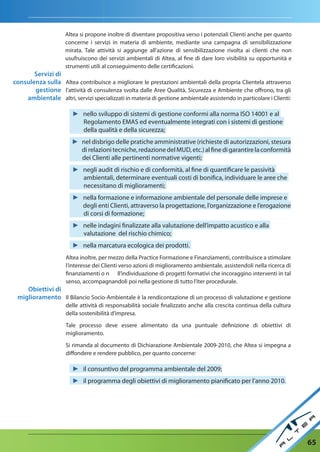 Altea si propone inoltre di diventare propositiva verso i potenziali Clienti anche per quanto
                     concerne i servizi in materia di ambiente, mediante una campagna di sensibilizzazione
                     mirata. Tale attività si aggiunge all’azione di sensibilizzazione rivolta ai clienti che non
                     usufruiscono dei servizi ambientali di Altea, al fine di dare loro visibilità su opportunità e
                     strumenti utili al conseguimento delle certificazioni.
       Servizi di
consulenza sulla Altea contribuisce a migliorare le prestazioni ambientali della propria Clientela attraverso
       gestione l’attività di consulenza svolta dalle Aree Qualità, Sicurezza e Ambiente che offrono, tra gli
    ambientale altri, servizi specializzati in materia di gestione ambientale assistendo in particolare i Clienti:

                        ► nello sviluppo di sistemi di gestione conformi alla norma ISO 14001 e al
                          Regolamento EMAS ed eventualmente integrati con i sistemi di gestione
                          della qualità e della sicurezza;
                        ► nel disbrigo delle pratiche amministrative (richieste di autorizzazioni, stesura
                          di relazioni tecniche, redazione del MUD, etc.) al fine di garantire la conformità
                          dei Clienti alle pertinenti normative vigenti;
                        ► negli audit di rischio e di conformità, al fine di quantificare le passività
                          ambientali, determinare eventuali costi di bonifica, individuare le aree che
                          necessitano di miglioramenti;
                        ► nella formazione e informazione ambientale del personale delle imprese e
                          degli enti Clienti, attraverso la progettazione, l’organizzazione e l’erogazione
                          di corsi di formazione;
                        ► nelle indagini finalizzate alla valutazione dell’impatto acustico e alla
                          valutazione del rischio chimico;
                        ► nella marcatura ecologica dei prodotti.
                     Altea inoltre, per mezzo della Practice Formazione e Finanziamenti, contribuisce a stimolare
                     l’interesse dei Clienti verso azioni di miglioramento ambientale, assistendoli nella ricerca di
                     finanziamenti o n ll’individuazione di progetti formativi che incoraggino interventi in tal
                     senso, accompagnandoli poi nella gestione di tutto l’iter procedurale.
    Obiettivi di
 miglioramento Il Bilancio Socio-Ambientale è la rendicontazione di un processo di valutazione e gestione
                     delle attività di responsabilità sociale finalizzato anche alla crescita continua della cultura
                     della sostenibilità d’impresa.

                     Tale processo deve essere alimentato da una puntuale definizione di obiettivi di
                     miglioramento.

                     Si rimanda al documento di Dichiarazione Ambientale 2009-2010, che Altea si impegna a
                     diffondere e rendere pubblico, per quanto concerne:

                        ► il consuntivo del programma ambientale del 2009;
                        ► il programma degli obiettivi di miglioramento pianificato per l’anno 2010.




                                                                                                                       65
 