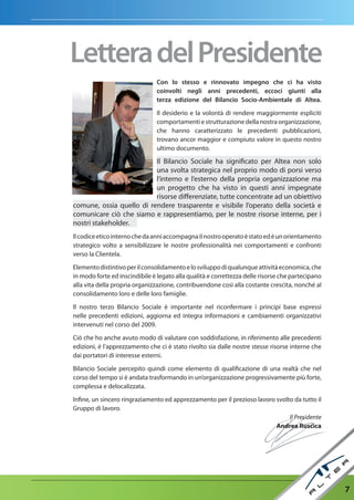 Lettera del Presidente
                                Con lo stesso e rinnovato impegno che ci ha visto
                                coinvolti negli anni precedenti, eccoci giunti alla
                                terza edizione del Bilancio Socio-ambientale di altea.

                                Il desiderio e la volontà di rendere maggiormente espliciti
                                comportamenti e strutturazione della nostra organizzazione,
                                che hanno caratterizzato le precedenti pubblicazioni,
                                trovano ancor maggior e compiuto valore in questo nostro
                                ultimo documento.

                          Il Bilancio Sociale ha significato per Altea non solo
                          una svolta strategica nel proprio modo di porsi verso
                          l’interno e l’esterno della propria organizzazione ma
                          un progetto che ha visto in questi anni impegnate
                          risorse differenziate, tutte concentrate ad un obiettivo
comune, ossia quello di rendere trasparente e visibile l’operato della società e
comunicare ciò che siamo e rappresentiamo, per le nostre risorse interne, per i
nostri stakeholder.
Il codice etico interno che da anni accompagna il nostro operato è stato ed è un orientamento
strategico volto a sensibilizzare le nostre professionalità nei comportamenti e confronti
verso la Clientela.

Elemento distintivo per il consolidamento e lo sviluppo di qualunque attività economica, che
in modo forte ed inscindibile è legato alla qualità e correttezza delle risorse che partecipano
alla vita della propria organizzazione, contribuendone così alla costante crescita, nonché al
consolidamento loro e delle loro famiglie.

Il nostro terzo Bilancio Sociale è importante nel riconfermare i principi base espressi
nelle precedenti edizioni, aggiorna ed integra informazioni e cambiamenti organizzativi
intervenuti nel corso del 2009.

Ciò che ho anche avuto modo di valutare con soddisfazione, in riferimento alle precedenti
edizioni, è l’apprezzamento che ci è stato rivolto sia dalle nostre stesse risorse interne che
dai portatori di interesse esterni.

Bilancio Sociale percepito quindi come elemento di qualificazione di una realtà che nel
corso del tempo si è andata trasformando in un’organizzazione progressivamente più forte,
complessa e delocalizzata.

Infine, un sincero ringraziamento ed apprezzamento per il prezioso lavoro svolto da tutto il
Gruppo di lavoro.
                                                                               Il Presidente
                                                                          Andrea Ruscica




                                                                                                  7
 