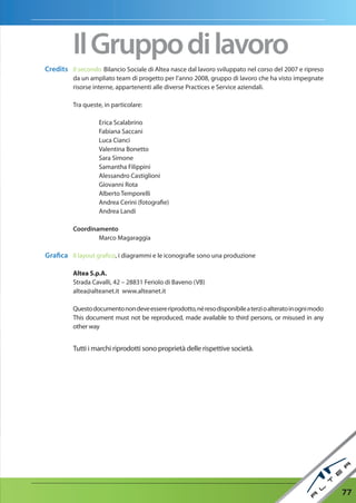 Il Gruppo di lavoro
Credits Il secondo Bilancio Sociale di Altea nasce dal lavoro sviluppato nel corso del 2007 e ripreso
          da un ampliato team di progetto per l’anno 2008, gruppo di lavoro che ha visto impegnate
          risorse interne, appartenenti alle diverse Practices e Service aziendali.

          Tra queste, in particolare:

                    Erica Scalabrino
                    Fabiana Saccani
                    Luca Cianci
                    Valentina Bonetto
                    Sara Simone
                    Samantha Filippini
                    Alessandro Castiglioni
                    Giovanni Rota
                    Alberto Temporelli
                    Andrea Cerini (fotografie)
                    Andrea Landi

          Coordinamento
                  Marco Magaraggia

Grafica Il layout grafico, i diagrammi e le iconografie sono una produzione

          Altea S.p.A.
          Strada Cavalli, 42 – 28831 Feriolo di Baveno (VB)
          altea@alteanet.it www.alteanet.it

          Questo documento non deve essere riprodotto, né reso disponibile a terzi o alterato in ogni modo
          This document must not be reproduced, made available to third persons, or misused in any
          other way


          Tutti i marchi riprodotti sono proprietà delle rispettive società.




                                                                                                             77
 