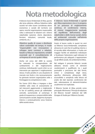 nota metodologica
Il bilancio Socio-Ambientale di Altea, giunto     Il bilancio Socio-Ambientale è quindi
alla terza edizione, rafforza l’obiettivo della   per Altea espressione viva e in progress
società nel voler essere considerata attore       di un processo di miglioramento
economico e sociale del territorio ove            continuo, di condivisione interna,
opera, nonché organizzazione responsabile         di visione maggiormente puntuale
volta a valorizzare le relazioni con i diversi    ed equilibrata dell’universo degli
stakeholder (azionisti, clienti, dipendenti,      stakeholder e delle risorse sociali, etiche
fornitori, istituzioni, comunità locale,          ed ambientali coinvolte nell’attività
ambiente, etc..)                                  della propria organizzazione.
Obiettivo quello di creare e distribuire          Grazie al lavoro svolto in questi tre anni
valore sostenibile nel tempo, in modo             sul Bilancio Socio-Ambientale, completato
“responsabile”, ove innovazione e                 attraverso le varie fasi di auditing interno e
sviluppo siano connessi a relazioni,              di raccolta delle informazioni, ci risulta con
basate su fiducia e reputazione, variabili        maggior facilità ed obiettività individuare
essenziali per il consolidamento di               e focalizzare l’attenzione sugli indicatori di
un’impresa di servizi quale è Altea.              performance più adeguati a rappresentare
                                                  sia gli effetti sociali, che ambientali di Altea.
Anche nel corso del 2009 la società
ha maturato la consapevolezza del                 Nel redigere il presente bilancio sociale
cambiamento e del miglioramento                   abbiamo tenuto conto di elementi
continuo, individuando i punti critici su cui     caratterizzanti e qualificanti, tra i quali
intervenire per apportare il miglioramento        puntualità e precisione dei dati forniti,
stesso, il tutto peraltro in una situazione di    sintesi e completezza degli stessi,
mercato non facile e che necessariamente          specifico riferimento all’esercizio 2009,
ha generato tensioni organizzative volte a        accessibilità e semplicità nella lettura ed
fronteggiare la competizione in atto.             analisi dei dati riportati, condivisione dei
                                                  dati, valorizzazione di elementi/iniziative
Per l’anno 2010 Altea si impegna a dare
                                                  usualmente non esplicitate.
visibilità sullo stato di avanzamento di
tali interventi aggiornando e migliorando         Il Bilancio Sociale di Altea prende come
le fasi di auditing presso gli stakeholder        principale riferimento i “Principi di redazione
coinvolti, aumentando al contempo il              del Bilancio Sociale” elaborati dal GBS
grado di trasparenza e comprensibilità della      (Gruppo di Studio per il Bilancio Sociale).
comunicazione sociale, dapprima al proprio
interno e contestualmente verso l’esterno
della società stessa.




                                                                                                      9
 