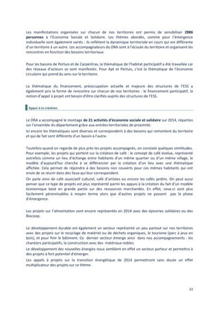 11
Les manifestations organisées sur chacun de nos territoires ont permis de sensibiliser 2886
personnes à l’Economie Sociale et Solidaire. Les thèmes abordés, comme pour l’émergence
individuelle sont également variés : ils reflètent la dynamique territoriale en cours qui est différente
d’un territoire à un autre. Les accompagnateurs du DRA sont à l’écoute du territoire et organisent les
rencontres en fonction des besoins territoriaux.
Pour les bassins de Pertuis et de Carpentras, la thématique de l’habitat participatif a été travaillée car
des réseaux d’acteurs se sont manifestés. Pour Apt et Pertuis, c’est la thématique de l’économie
circulaire qui prend du sens sur le territoire.
La thématique du financement, préoccupation actuelle et majeure des structures de l’ESS a
également pris la forme de rencontre sur chacun de nos territoires : le financement participatif, la
notion d’appel à projet ont besoin d’être clarifiés auprès des structures de l’ESS.
Appui à la création
Le DRA a accompagné le montage de 21 activités d’économie sociale et solidaire sur 2014, réparties
sur l’ensemble du département grâce aux entrées territoriales de proximité.
Ici encore les thématiques sont diverses et correspondent à des besoins qui remontent du territoire
et qui de fait sont différents d’un bassin à l’autre.
Toutefois quand on regarde de plus près les projets accompagnés, on constate quelques similitudes.
Pour exemple, les projets qui portent sur la création de café : le concept de café évolue, représenté
autrefois comme un lieu d’échange entre habitants d’un même quartier ou d’un même village, le
modèle d’aujourd’hui cherche à se différencier par la création d’un lieu avec une thématique
affichée. Cela permet de répondre à des besoins non couverts pour ces mêmes habitants qui ont
envie de se réunir dans des lieux qui leur correspondent.
On parle ainsi de café associatif culturel, café d’artistes ou encore les cafés jardins. On peut aussi
penser que ce type de projets est plus représenté parmi les appuis à la création du fait d’un modèle
économique basé en grande partie sur des ressources marchandes. En effet, ceux-ci sont plus
facilement pérennisables à moyen terme alors que d’autres projets ne passent pas la phase
d’émergence.
Les projets sur l’alimentation sont encore représentés en 2014 avec des épiceries solidaires ou des
Biocoop.
Le développement durable est également un secteur représenté un peu partout sur nos territoires
avec des projets sur le recyclage de matériel ou de déchets organiques, le tourisme (parc à jeux en
bois), et pour finir le bâtiment. Ce dernier secteur émerge ainsi dans nos accompagnements : les
chantiers participatifs, la construction avec des matériaux nobles.
Le développement des nouvelles énergies nous semblent en effet un secteur porteur et permettra à
des projets à fort potentiel d’émerger.
Les appels à projets sur la transition énergétique de 2014 permettront sans doute un effet
multiplicateur des projets sur ce thème.
 
