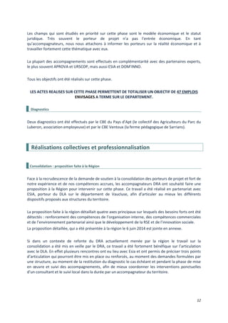 12
Les champs qui sont étudiés en priorité sur cette phase sont le modèle économique et le statut
juridique. Très souvent le porteur de projet n’a pas l’entrée économique. En tant
qu’accompagnateurs, nous nous attachons à informer les porteurs sur la réalité économique et à
travailler fortement cette thématique avec eux.
La plupart des accompagnements sont effectués en complémentarité avec des partenaires experts,
le plus souvent APROVA et URSCOP, mais aussi ESIA et DOM’INNO.
Tous les objectifs ont été réalisés sur cette phase.
LES ACTES REALISES SUR CETTE PHASE PERMETTENT DE TOTALISER UN OBJECTIF DE 47 EMPLOIS
ENVISAGES A TERME SUR LE DEPARTEMENT.
Diagnostics
Deux diagnostics ont été effectués par le CBE du Pays d’Apt (le collectif des Agriculteurs du Parc du
Luberon, association employeuse) et par le CBE Ventoux (la ferme pédagogique de Sarrians).
Réalisations collectives et professionnalisation
Consolidation : proposition faite à la Région
Face à la recrudescence de la demande de soutien à la consolidation des porteurs de projet et fort de
notre expérience et de nos compétences accrues, les accompagnateurs DRA ont souhaité faire une
proposition à la Région pour intervenir sur cette phase. Ce travail a été réalisé en partenariat avec
ESIA, porteur du DLA sur le département de Vaucluse, afin d’articuler au mieux les différents
dispositifs proposés aux structures du territoire.
La proposition faite à la région détaillait quatre axes principaux sur lesquels des besoins forts ont été
détectés : renforcement des compétences de l’organisation interne, des compétences commerciales
et de l’environnement partenarial ainsi que le développement de la RSE et de l’innovation sociale.
La proposition détaillée, qui a été présentée à la région le 6 juin 2014 est jointe en annexe.
Si dans un contexte de refonte du DRA actuellement menée par la région le travail sur la
consolidation a été mis en veille par le DRA, ce travail a été fortement bénéfique sur l’articulation
avec le DLA. En effet plusieurs rencontres ont eu lieu avec Esia et ont permis de préciser trois points
d’articulation qui pourront être mis en place ou renforcés, au moment des demandes formulées par
une structure, au moment de la restitution du diagnostic le cas échéant et pendant la phase de mise
en œuvre et suivi des accompagnements, afin de mieux coordonner les interventions ponctuelles
d’un consultant et le suivi local dans la durée par un accompagnateur du territoire.
 
