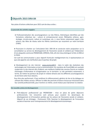15
Objectifs 2015 DRA 84
Nos pistes d’actions collectives pour 2015 sont de deux ordres :
La poursuite des activités engagées:
● Professionnalisation des accompagnateurs sur des filières, thématiques identifiées par des
formations collectives (ex : culture et entrepreneuriat social, PMI/petite enfance, agro-
écologie, circuits-courts, culture et numérique, etc...), nous ferons notamment appel à des
acteurs, des têtes de réseau selon les filières communes qui ressortent sur notre territoire
(l’ARII).
● Poursuivre le chantier sur l’articulation DLA- DRA 84 et construire notre proposition sur la
consolidation au service du développement de l’économie sociale et solidaire par l’élaboration
d’une plaquette commune PROMESS84, APROVA, ESIA, afin de mieux distinguer le DLA, le DRA et
le PAVA.
Cet outil de communication a pour objectif d’articuler intelligemment les 3 représentations et
que cela apporte une clarification pour le porteur de projet.
● Développement du site internet www.promess84.fr : dans le cadre des évolutions des
technologies de l’information et de la communication, les membres de PromESS84 ont souhaité
moderniser le site internet afin d’obtenir une meilleure lisibilité des services fournis en matière
d’échanges d’information et d’organisation sur le territoire. Le site permettra notamment, à
terme, de mettre les porteurs de projet en relation directe avec les différents accompagnateurs
du territoire selon leurs besoins.
Pour être plus performant, il faut améliorer le référencement, générer du lien et du dialogue en
utilisant des médias sociaux. Diffuser la vidéo des portraits d’acteurs locaux qui réussissent dans
leur activité professionnelle, pour montrer un métier, serait moteur pour dynamiser la création.
De nouvelles actions de développement:
● Petit-déjeuner professionnel par PROMESS84 : mise en place de petits déjeuners
professionnels. Ces rencontres sont prévues pour soutenir les dynamiques de
développement et d’innovation portées par les acteurs de l’économie sociale et solidaire.
Objectif de ces échanges : Promouvoir l’ESS, favoriser le développement de l’innovation
sociale et favoriser ainsi l’entrepreneuriat et le développement économique.
 