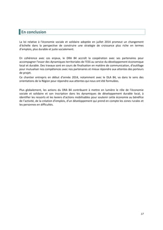 17
En conclusion
La loi relative à l’économie sociale et solidaire adoptée en juillet 2014 promeut un changement
d’échelle dans la perspective de construire une stratégie de croissance plus riche en termes
d’emplois, plus durable et juste socialement.
En cohérence avec ces enjeux, le DRA 84 accroît la coopération avec ses partenaires pour
accompagner l’essor des dynamiques territoriales de l’ESS au service du développement économique
local et durable. Des travaux sont en cours de finalisation en matière de communication, d’outillage
pour mutualiser nos compétences avec nos partenaires et mieux répondre aux attentes des porteurs
de projet.
Ce chantier entrepris en début d’année 2014, notamment avec le DLA 84, va dans le sens des
orientations de la Région pour répondre aux attentes qui nous ont été formulées.
Plus globalement, les actions du DRA 84 contribuent à mettre en lumière le rôle de l’économie
sociale et solidaire et son inscription dans les dynamiques de développement durable local, à
identifier les ressorts et les leviers d’actions mobilisables pour soutenir cette économie au bénéfice
de l’activité, de la création d’emplois, d’un développement qui prend en compte les zones rurales et
les personnes en difficultés.
 