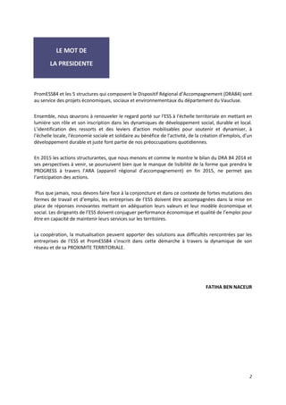 2
PromESS84 et les 5 structures qui composent le Dispositif Régional d’Accompagnement (DRA84) sont
au service des projets économiques, sociaux et environnementaux du département du Vaucluse.
Ensemble, nous œuvrons à renouveler le regard porté sur l'ESS à l'échelle territoriale en mettant en
lumière son rôle et son inscription dans les dynamiques de développement social, durable et local.
L’identification des ressorts et des leviers d'action mobilisables pour soutenir et dynamiser, à
l'échelle locale, l'économie sociale et solidaire au bénéfice de l'activité, de la création d'emplois, d'un
développement durable et juste font partie de nos préoccupations quotidiennes.
En 2015 les actions structurantes, que nous menons et comme le montre le bilan du DRA 84 2014 et
ses perspectives à venir, se poursuivent bien que le manque de lisibilité de la forme que prendra le
PROGRESS à travers l’ARA (appareil régional d’accompagnement) en fin 2015, ne permet pas
l’anticipation des actions.
Plus que jamais, nous devons faire face à la conjoncture et dans ce contexte de fortes mutations des
formes de travail et d’emploi, les entreprises de l’ESS doivent être accompagnées dans la mise en
place de réponses innovantes mettant en adéquation leurs valeurs et leur modèle économique et
social. Les dirigeants de l’ESS doivent conjuguer performance économique et qualité de l’emploi pour
être en capacité de maintenir leurs services sur les territoires.
La coopération, la mutualisation peuvent apporter des solutions aux difficultés rencontrées par les
entreprises de l’ESS et PromESS84 s’inscrit dans cette démarche à travers la dynamique de son
réseau et de sa PROXIMITE TERRITORIALE.
FATIHA BEN NACEUR
 