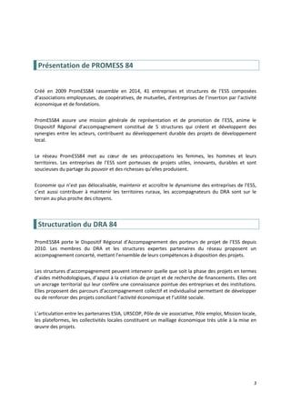 3
Présentation de PROMESS 84
Créé en 2009 PromESS84 rassemble en 2014, 41 entreprises et structures de l’ESS composées
d’associations employeuses, de coopératives, de mutuelles, d’entreprises de l’insertion par l’activité
économique et de fondations.
PromESS84 assure une mission générale de représentation et de promotion de l’ESS, anime le
Dispositif Régional d’accompagnement constitué de 5 structures qui créent et développent des
synergies entre les acteurs, contribuent au développement durable des projets de développement
local.
Le réseau PromESS84 met au cœur de ses préoccupations les femmes, les hommes et leurs
territoires. Les entreprises de l’ESS sont porteuses de projets utiles, innovants, durables et sont
soucieuses du partage du pouvoir et des richesses qu’elles produisent.
Economie qui n’est pas délocalisable, maintenir et accroître le dynamisme des entreprises de l’ESS,
c’est aussi contribuer à maintenir les territoires ruraux, les accompagnateurs du DRA sont sur le
terrain au plus proche des citoyens.
Structuration du DRA 84
PromESS84 porte le Dispositif Régional d’Accompagnement des porteurs de projet de l’ESS depuis
2010. Les membres du DRA et les structures expertes partenaires du réseau proposent un
accompagnement concerté, mettant l’ensemble de leurs compétences à disposition des projets.
Les structures d’accompagnement peuvent intervenir quelle que soit la phase des projets en termes
d’aides méthodologiques, d’appui à la création de projet et de recherche de financements. Elles ont
un ancrage territorial qui leur confère une connaissance pointue des entreprises et des institutions.
Elles proposent des parcours d’accompagnement collectif et individualisé permettant de développer
ou de renforcer des projets conciliant l’activité économique et l’utilité sociale.
L’articulation entre les partenaires ESIA, URSCOP, Pôle de vie associative, Pôle emploi, Mission locale,
les plateformes, les collectivités locales constituent un maillage économique très utile à la mise en
œuvre des projets.
 