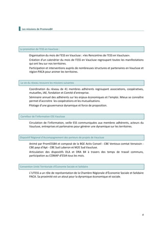 4
Les missions de Promess84
La promotion de l’ESS en Vaucluse :
Organisation du mois de l’ESS en Vaucluse : «les Rencontres de l’ESS en Vaucluse».
Création d’un calendrier du mois de l’ESS en Vaucluse regroupant toutes les manifestations
qui ont lieu sur nos territoires.
Participation et interventions auprès de nombreuses structures et partenaires en Vaucluse et
région PACA pour animer les territoires.
La vie du réseau recouvre les missions suivantes
Coordination du réseau de 41 membres adhérents regroupant associations, coopératives,
mutuelles, IAE, fondation et Comité d’entreprise.
Séminaire annuel des adhérents sur les enjeux économiques et l’emploi. Mieux se connaître
permet d’accroitre les coopérations et les mutualisations.
Pilotage d’une gouvernance dynamique et force de proposition.
Carrefour de l’information ESS Vaucluse
Circulation de l’information, veille ESS communiquées aux membres adhérents, acteurs du
Vaucluse, entreprises et partenaires pour générer une dynamique sur les territoires.
Dispositif Régional d’Accompagnement des porteurs de projets de Vaucluse
Animé par PromESS84 et composé de la BGE Activ Conseil - CBE Ventoux comtat Venaissin -
CBE pays d’Apt - CBE Sud Luberon et M2E Sud Vaucluse.
Articulation des dispositifs DLA et DRA 84 à travers des temps de travail communs,
participation au COMAP d’ESIA tous les mois.
Convention Unité Territoriale d’Économie Sociale et Solidaire
L’UTESS a un rôle de représentation de la Chambre Régionale d’Économie Sociale et Solidaire
PACA. Sa proximité est un atout pour la dynamique économique et sociale.
 