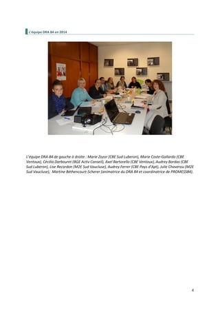 6
L’équipe DRA 84 en 2014
L’équipe DRA 84 de gauche à droite : Marie Zozor (CBE Sud Luberon), Marie Coste-Gallardo (CBE
Ventoux), Cécilia Darbouret (BGE Activ Conseil), Axel Bartorello (CBE Ventoux), Audrey Bordas (CBE
Sud Luberon), Lise Recordon (M2E Sud Vaucluse), Audrey Ferrer (CBE Pays d’Apt), Julie Chaverou (M2E
Sud Vaucluse), Martine Béthencourt-Scherer (animatrice du DRA 84 et coordinatrice de PROMESS84).
 