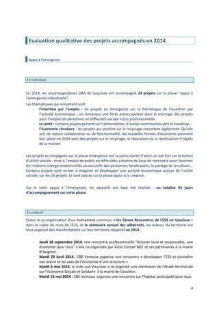 8
Evaluation qualitative des projets accompagnés en 2014
Appui à l’émergence
En individuel
En 2014, les accompagnateurs DRA de Vaucluse ont accompagné 24 projets sur la phase “appui à
l’émergence individuelle”.
Les thématiques qui ressortent sont:
- l’insertion par l’emploi : six projets en émergence sur la thématique de l’insertion par
l’activité économique ; on remarque une forte préoccupation dans le montage des projets
pour l’emploi de personnes en difficultés sociale et/ou professionnelle.
- la santé : certains projets portent sur l’alimentation, d’autres sont tournés vers le handicap…
- l’économie circulaire : les projets qui portent sur le recyclage ressortent également. Qu’elle
soit de nature collaborative ou de fonctionnalité, les nouvelles formes d’économie prennent
leur place en 2014 avec des projets sur le recyclage, la réparation ou la réutilisation d’objets
de la maison.
Les projets accompagnés sur la phase émergence ont la particularité d’avoir un axe fort sur la notion
d’utilité sociale : mise à l’emploi de public en difficultés, création de lieux de rencontre pour favoriser
les relations intergénérationnelles ou accueillir des personnes handicapées, le partage de la culture….
Certains projets vont arriver à imaginer et développer une activité économique autour de l’utilité
sociale: sur les 24 projets 15 sont passés sur la phase appui à la création.
Sur le volet appui à l’émergence, les objectifs ont tous été réalisés : on totalise 41 jours
d’accompagnement sur cette phase.
En collectif
Outre la co-organisation d’un évènement commun, « les 5èmes Rencontres de l’ESS en Vaucluse »
dans le cadre du mois de l’ESS, et le séminaire annuel des adhérents, les acteurs du territoire ont
tous organisé des manifestations sur leur territoire respectif en 2014 :
- Jeudi 18 septembre 2014, une rencontre professionnelle “Acheter local et responsable, une
économie pour tous” a été co-organisée par Activ Conseil BGE et ses partenaires à la mairie
d’Avignon.
- Mardi 29 Avril 2014 : CBE Ventoux organise une rencontre « développer l’ESS et connaître
son avenir et les axes de l’économie d’une structure »
- Mardi 6 mai 2014, la m2e sud Vaucluse a co-organisé une restitution de l’étude territoriale
sur l’Economie Sociale et Solidaire à la mairie de Cavaillon.
- Mardi 13 mai 2014 : CBE Ventoux organise une rencontre sur l’habitat participatif pour tous
 