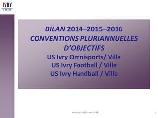 BILAN 2014–2015–2016
CONVENTIONS PLURIANNUELLES
D’OBJECTIFS
US Ivry Omnisports/ Ville
US Ivry Football / Ville
US Ivry Handball / Ville
1bilan cpo 3 USI - nov 2016
 