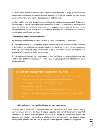 La relation entre parents et enfants est au cœur de cette recherche de stage, qui reste souvent
concentrée autour des métiers et employeurs de la famille, ou au sein des relations du cercle familial,
quand bien même le jeune exprime d’autres souhaits professionnels.

Le milieu scolaire peut aider à ces recherches, mais ne doit pas être tenu responsable de l’accès ou
non à un stage. L’association Cap&Vie apporte donc son soutien à ces différents acteurs que sont le
jeune, sa famille et l’environnement scolaire en proposant son réseau de province et ses
correspondants locaux afin de mettre en adéquation les demandes des jeunes et les disponibilités en
entreprises sur les différents territoires.

L’hébergement, le point de départ des stages

Les entreprises ne doivent pas se situer à plus de 25 Km de l’hébergement. 2 possibilités :

 L’hébergement collectif : 4-5 stagiaires en gîte ou dans une de nos maisons d’accueil à Journans
en Rhône-Alpes ou à Saint-Hernin dans le Finistère. Un couple de retraités est accompagnateur,
chargé de l’intendance, des repas, du transport et de la surveillance. Ils sont les moteurs de la
découverte d’un nouveau territoire par les jeunes.

 L’hébergement individuel : 1– 2 stagiaires reçus dans une famille, qui a pour obligation de gérer
« en bon père de famille » les stagiaires (offrir : gîte, couvert, déplacements et loisirs si la durée
excède 1 semaine).




        PLUSIEURS OBJECTIFS POUR CES STAGES
             Aider les jeunes et leurs familles à trouver un stage en entreprise
             Créer une rupture dans la vie quotidienne des jeunes
             Accompagner une démarche de prévention
             Jouer avec la mobilité
             Travailler sur la valeur ajoutée intergénérationnelle
             Engendrer des richesses économiques complémentaires en milieu
              rural



        Aider les jeunes et leurs familles à trouver un stage en entreprise

Cap et vie débute l’opération la première année par l’organisation d’un séjour familial dans le
département, au plus près des lieux de stages supposés. Ceci permet de rencontrer des chefs
d’entreprises, de donner quelques repères aux jeunes et parents sur le territoire d’accueil des
stagiaires, de visualiser les conditions d’hébergement, de rencontrer les acteurs locaux :
                                                                                                          11




correspondant, retraités terre d’accueil, et de visiter une entreprise et une exploitation agricole.
                                                                                                          Page
 