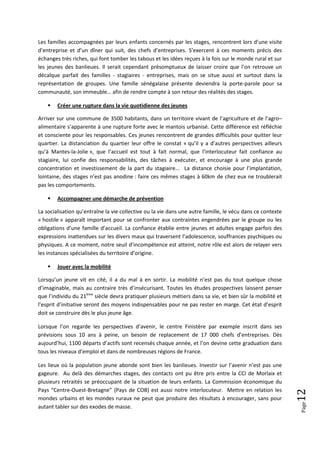 Les familles accompagnées par leurs enfants concernés par les stages, rencontrent lors d’une visite
d’entreprise et d’un dîner qui suit, des chefs d’entreprises. S’exercent à ces moments précis des
échanges très riches, qui font tomber les tabous et les idées reçues à la fois sur le monde rural et sur
les jeunes des banlieues. Il serait cependant présomptueux de laisser croire que l’on retrouve un
décalque parfait des familles - stagiaires - entreprises, mais on se situe aussi et surtout dans la
représentation de groupes. Une famille sénégalaise présente deviendra la porte-parole pour sa
communauté, son immeuble… afin de rendre compte à son retour des réalités des stages.

       Créer une rupture dans la vie quotidienne des jeunes

Arriver sur une commune de 3500 habitants, dans un territoire vivant de l’agriculture et de l’agro–
alimentaire s’apparente à une rupture forte avec le mantois urbanisé. Cette différence est réfléchie
et consciente pour les responsables. Ces jeunes rencontrent de grandes difficultés pour quitter leur
quartier. La distanciation du quartier leur offre le constat « qu’il y a d’autres perspectives ailleurs
qu’à Mantes-la-Jolie », que l’accueil est tout à fait normal, que l’interlocuteur fait confiance au
stagiaire, lui confie des responsabilités, des tâches à exécuter, et encourage à une plus grande
concentration et investissement de la part du stagiaire... La distance choisie pour l’implantation,
lointaine, des stages n’est pas anodine : faire ces mêmes stages à 60km de chez eux ne troublerait
pas les comportements.

       Accompagner une démarche de prévention

La socialisation qu’entraîne la vie collective ou la vie dans une autre famille, le vécu dans ce contexte
« hostile » apparaît important pour se confronter aux contraintes engendrées par le groupe ou les
obligations d’une famille d’accueil. La confiance établie entre jeunes et adultes engage parfois des
expressions inattendues sur les divers maux qui traversent l’adolescence, souffrances psychiques ou
physiques. A ce moment, notre seuil d’incompétence est atteint, notre rôle est alors de relayer vers
les instances spécialisées du territoire d’origine.

       Jouer avec la mobilité

Lorsqu’un jeune vit en cité, il a du mal à en sortir. La mobilité n’est pas du tout quelque chose
d’imaginable, mais au contraire très d’insécurisant. Toutes les études prospectives laissent penser
que l’individu du 21ème siècle devra pratiquer plusieurs métiers dans sa vie, et bien sûr la mobilité et
l’esprit d’initiative seront des moyens indispensables pour ne pas rester en marge. Cet état d’esprit
doit se construire dès le plus jeune âge.

Lorsque l’on regarde les perspectives d’avenir, le centre Finistère par exemple inscrit dans ses
prévisions sous 10 ans à peine, un besoin de replacement de 17 000 chefs d’entreprises. Dès
aujourd’hui, 1100 départs d’actifs sont recensés chaque année, et l’on devine cette graduation dans
tous les niveaux d’emploi et dans de nombreuses régions de France.

Les lieux où la population jeune abonde sont bien les banlieues. Investir sur l’avenir n’est pas une
gageure. Au delà des démarches stages, des contacts ont pu être pris entre la CCI de Morlaix et
plusieurs retraités se préoccupant de la situation de leurs enfants. La Commission économique du
Pays “Centre-Ouest-Bretagne” (Pays de COB) est aussi notre interlocuteur. Mettre en relation les
                                                                                                            12




mondes urbains et les mondes ruraux ne peut que produire des résultats à encourager, sans pour
                                                                                                            Page




autant tabler sur des exodes de masse.
 