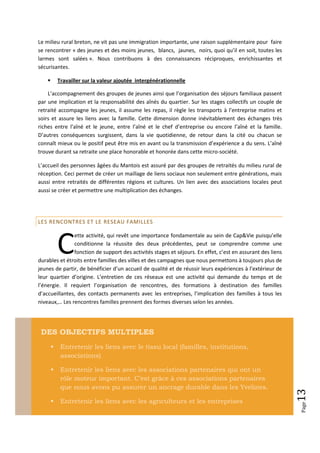 Le milieu rural breton, ne vit pas une immigration importante, une raison supplémentaire pour faire
se rencontrer « des jeunes et des moins jeunes, blancs, jaunes, noirs, quoi qu’il en soit, toutes les
larmes sont salées ». Nous contribuons à des connaissances réciproques, enrichissantes et
sécurisantes.

           Travailler sur la valeur ajoutée intergénérationnelle

    L’accompagnement des groupes de jeunes ainsi que l’organisation des séjours familiaux passent
par une implication et la responsabilité des aînés du quartier. Sur les stages collectifs un couple de
retraité accompagne les jeunes, il assume les repas, il règle les transports à l’entreprise matins et
soirs et assure les liens avec la famille. Cette dimension donne inévitablement des échanges très
riches entre l’aîné et le jeune, entre l’aîné et le chef d’entreprise ou encore l’aîné et la famille.
D’autres conséquences surgissent, dans la vie quotidienne, de retour dans la cité ou chacun se
connaît mieux ou le positif peut être mis en avant ou la transmission d’expérience a du sens. L’aîné
trouve durant sa retraite une place honorable et honorée dans cette micro-société.

L’accueil des personnes âgées du Mantois est assuré par des groupes de retraités du milieu rural de
réception. Ceci permet de créer un maillage de liens sociaux non seulement entre générations, mais
aussi entre retraités de différentes régions et cultures. Un lien avec des associations locales peut
aussi se créer et permettre une multiplication des échanges.




LES RENCONTRES ET LE RESEAU FAMILLES




            C
               ette activité, qui revêt une importance fondamentale au sein de Cap&Vie puisqu’elle
               conditionne la réussite des deux précédentes, peut se comprendre comme une
               fonction de support des activités stages et séjours. En effet, c’est en assurant des liens
durables et étroits entre familles des villes et des campagnes que nous permettons à toujours plus de
jeunes de partir, de bénéficier d’un accueil de qualité et de réussir leurs expériences à l’extérieur de
leur quartier d’origine. L’entretien de ces réseaux est une activité qui demande du temps et de
l’énergie. Il requiert l’organisation de rencontres, des formations à destination des familles
d’accueillantes, des contacts permanents avec les entreprises, l’implication des familles à tous les
niveaux,… Les rencontres familles prennent des formes diverses selon les années.




 DES OBJECTIFS MULTIPLES
            Entretenir les liens avec le tissu local (familles, institutions,
             associations)

            Entretenir les liens avec les associations partenaires qui ont un
             rôle moteur important. C’est grâce à ces associations partenaires
             que nous avons pu assurer un ancrage durable dans les Yvelines.
                                                                                                            13




            Entretenir les liens avec les agriculteurs et les entreprises
                                                                                                            Page
 