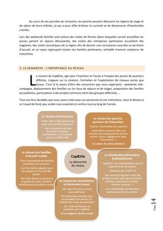 Au cours de ces journées de rencontre, les parents peuvent découvrir les régions de stage et
de séjour de leurs enfants, ce qui a pour effet d’attiser la curiosité et de désamorcer d’éventuelles
craintes.

Lors des weekends familles sont prévus des visites de fermes (dans lesquelles seront accueillies les
jeunes partant en séjours découverte), des visites des entreprises partenaires accueillant des
stagiaires, des visites touristiques de la région afin de donner une consistance concrète au territoire
d’accueil, et un repas regroupant toutes nos familles partenaires, véritable moment catalyseur de
rencontres.



3. LA DEMARCHE : L’IMPORTANCE DU RESEAU




        L
              a mission de Cap&Vie, agir pour l’insertion et l’accès à l’emploi des jeunes de quartiers
              difficiles, s’appuie sur la création, l’entretien et l’exploitation de réseaux autres que
              locaux. C’est là la raison d’être des rencontres que nous organisons : weekends ville-
campagne, déplacements des familles sur les lieux de séjours et de stages, préparation des familles
accueillantes, participation à des projets communs entre des groupes différents, …

Tous ces liens durables que nous avons créés avec ces personnes et ces institutions, nous le devons à
un travail de fond, peu visible mais essentiel et continu tout au long de l’année.




                                          Cap&Vie
                                         La démarche
                                          de réseau
                                                                                                          14
                                                                                                          Page
 