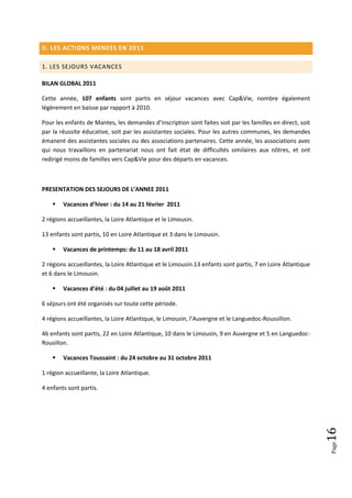 II. LES ACTIONS MENEES EN 2011

1. LES SEJOURS VACANCES

BILAN GLOBAL 2011

Cette année, 107 enfants sont partis en séjour vacances avec Cap&Vie, nombre également
légèrement en baisse par rapport à 2010.

Pour les enfants de Mantes, les demandes d’inscription sont faites soit par les familles en direct, soit
par la réussite éducative, soit par les assistantes sociales. Pour les autres communes, les demandes
émanent des assistantes sociales ou des associations partenaires. Cette année, les associations avec
qui nous travaillons en partenariat nous ont fait état de difficultés similaires aux nôtres, et ont
redirigé moins de familles vers Cap&Vie pour des départs en vacances.



PRESENTATION DES SEJOURS DE L’ANNEE 2011

       Vacances d’hiver : du 14 au 21 février 2011

2 régions accueillantes, la Loire Atlantique et le Limousin.

13 enfants sont partis, 10 en Loire Atlantique et 3 dans le Limousin.

       Vacances de printemps: du 11 au 18 avril 2011

2 régions accueillantes, la Loire Atlantique et le Limousin.13 enfants sont partis, 7 en Loire Atlantique
et 6 dans le Limousin.

       Vacances d’été : du 04 juillet au 19 août 2011

6 séjours ont été organisés sur toute cette période.

4 régions accueillantes, la Loire Atlantique, le Limousin, l’Auvergne et le Languedoc-Roussillon.

46 enfants sont partis, 22 en Loire Atlantique, 10 dans le Limousin, 9 en Auvergne et 5 en Languedoc-
Rousillon.

       Vacances Toussaint : du 24 octobre au 31 octobre 2011

1 région accueillante, la Loire Atlantique.

4 enfants sont partis.
                                                                                                            16
                                                                                                            Page
 