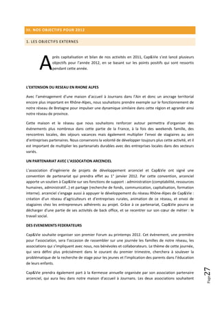 III. NOS OBJECTIFS POUR 2012

1. LES OBJECTIFS EXTERNES




        A
                près capitalisation et bilan de nos activités en 2011, Cap&Vie s’est lancé plusieurs
                objectifs pour l’année 2012, en se basant sur les points positifs qui sont ressortis
                pendant cette année.



L’EXTENSION DU RESEAU EN RHONE ALPES

Avec l’aménagement d’une maison d’accueil à Journans dans l’Ain et donc un ancrage territorial
encore plus important en Rhône-Alpes, nous souhaitons prendre exemple sur le fonctionnement de
notre réseau de Bretagne pour impulser une dynamique similaire dans cette région et agrandir ainsi
notre réseau de province.

Cette maison et le réseau que nous souhaitons renforcer autour permettra d’organiser des
évènements plus nombreux dans cette partie de la France, à la fois des weekends famille, des
rencontres locales, des séjours vacances mais également multiplier l’envoi de stagiaires au sein
d’entreprises partenaires. Nous conservons la volonté de développer toujours plus cette activité, et il
est important de multiplier les partenariats durables avec des entreprises locales dans des secteurs
variés.

UN PARTENARIAT AVEC L’ASSOCATION ARCENCIEL

L’association d’ingénierie de projets de développement arcenciel et Cap&Vie ont signé une
convention de partenariat qui prendra effet au 1° janvier 2012. Par cette convention, arcenciel
apporte un soutien à Cap&Vie sur ses fonctions de support : administration (comptabilité, ressources
humaines, administratif…) et partage (recherche de fonds, communication, capitalisation, formation
interne). arcenciel s’engage aussi à appuyer le développement du réseau Rhône-Alpes de Cap&Vie :
création d’un réseau d’agriculteurs et d’entreprises rurales, animation de ce réseau, et envoi de
stagiaires chez les entrepreneurs adhérents au projet. Grâce à ce partenariat, Cap&Vie pourra se
décharger d’une partie de ses activités de back office, et se recentrer sur son cœur de métier : le
travail social.

DES EVENEMENTS FEDERATEURS

Cap&Vie souhaite organiser son premier Forum au printemps 2012. Cet évènement, une première
pour l’association, sera l’occasion de rassembler sur une journée les familles de notre réseau, les
associations qui s’impliquent avec nous, nos bénévoles et collaborateurs. Le thème de cette journée,
qui sera défini plus précisément dans le courant du premier trimestre, cherchera à soulever la
problématique de la recherche de stage pour les jeunes et l’implication des parents dans l’éducation
de leurs enfants.
                                                                                                          27




Cap&Vie prendra également part à la Kermesse annuelle organisée par son association partenaire
                                                                                                          Page




arcenciel, qui aura lieu dans notre maison d’accueil à Journans. Les deux associations souhaitent
 