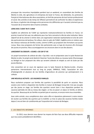 provoquer des rencontres improbables pendant tout un weekend, en rassemblant des familles de
Mantes la Jolie, des agriculteurs et entreprises de toute la France, des bénévoles, les partenaires
français et internationaux des deux associations, en bref des personnes de tout horizon professionnel
et social. Des activités et des temps de réflexion permettront de confronter les idées et expériences
de chacun, et générer des échanges entre personnes très différentes qui n’auraient sûrement pas eu
l’occasion de se rencontrer dans d’autres contextes.

LIENS AVEC L’UDAF 78 ET L’UNAF

Cap&Vie est adhérente de l’UDAF qui représente institutionnellement les familles en France. Un
premier travail est fait avec nos adhérents pour leur faire connaitre le rôle de cette institution. Notre
objectif est de les amener à rentrer dans une organisation nationale représentative et ainsi de sortir
des particularismes de banlieue. Par ailleurs, dans le cadre de l’UNAF, Cap&Vie entre en relation avec
des réseaux nationaux de familles rurales, comme la MFR, qui proposent des formations aux jeunes
ruraux. Nous nous proposons de former des partenariats avec ce type de structure afin d’envoyer
des jeunes en province. Nous accompagnerons ces structures dans le suivi des dossiers.

LANCEMENT DU GROUPE « JEUNES » DE CAP ET VIE

Un projet humanitaire de collecte de vélo « Cap Vélo » est en préparation avec le Lycée Rostand de
Mantes la Jolie. Ce projet serait destiné à favoriser l’accès des élèves au nouveau lycée d’Aurossougui
au Sénégal en leur proposant des vélos qui seraient collectés et retapés au sein du lycée par des
jeunes Mantais.

Une convention est en cours de signature avec le lycée Rostand de Mantes-la-Jolie ; d’autres
partenaires interviendraient tout au long du projet, EMMAUS, l’ADO, l’association de vélo
d’Aubergenville et plusieurs de nos familles d’agriculteurs de province qui participeraient à la
collecte.

UNE NOUVELLE ACTIVITE : LES VACANCES FAMILLES

Nous souhaitons proposer aux familles des quartiers la possibilité de partir en vacances. Nous
voulons ainsi mettre à disposition des familles la maison de Bretagne lorsqu’elle n’est pas occupée
par des jeunes en stage. Les familles des quartiers auront donc à leur disposition pendant les
vacances (périodes de vide au niveau des stages) un lieu où passer un séjour en famille, en dehors
du quartier. Beaucoup de ces familles ne partent pas en vacances, et encore moins tous ensembles.

Avec cette activité, nous compléterons donc notre offre et répondrons pleinement à notre mission
de soutien aux familles des quartiers par la mobilité. La mise en place des vacances familles testée
depuis 2 ans est bien sûr conditionnée par l’acquisition de la maison de Bretagne.



2. LES OBJECTIFS INTERNES

       En 2012, nous devrons nous donner les moyens de faire face aux deux difficultés majeures
                                                                                                            28




que nous avons préalablement identifiées :
                                                                                                            Page
 