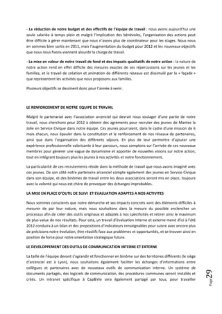 - La réduction de notre budget et des effectifs de l’équipe de travail : nous avons aujourd’hui une
seule salariée à temps plein et malgré l’implication des bénévoles, l’organisation des actions peut
être difficile à gérer maintenant que nous n’avons plus de coordinateur pour les stages. Nous nous
en sommes bien sortis en 2011, mais l’augmentation du budget pour 2012 et les nouveaux objectifs
que nous nous fixons viennent alourdir la charge de travail.

- La mise en valeur de notre travail de fond et des impacts qualitatifs de notre action : la nature de
notre action rend en effet difficile des mesures exactes de ses répercussions sur les jeunes et les
familles, et le travail de création et animation de différents réseaux est dissimulé par la « façade »
que représentent les activités que nous proposons aux familles.

Plusieurs objectifs se dessinent donc pour l’année à venir.



LE RENFORCEMENT DE NOTRE EQUIPE DE TRAVAIL

Malgré le partenariat avec l’association arcenciel qui devrait nous soulager d’une partie de notre
travail, nous cherchons pour 2012 à obtenir des agréments pour recruter des jeunes de Mantes la
Jolie en Service Civique dans notre équipe. Ces jeunes pourraient, dans le cadre d’une mission de 6
mois chacun, nous épauler dans la constitution et le renforcement de nos réseaux de partenaires,
ainsi que dans l’organisation des différents séjours. En plus de leur permettre d’ajouter une
expérience professionnelle valorisante à leur parcours, nous comptons sur l’arrivée de ces nouveaux
membres pour générer une vague de dynamisme et apporter de nouvelles visions sur notre action,
tout en intégrant toujours plus les jeunes à nos activités et notre fonctionnement.

La particularité de ces recrutements réside dans la méthode de travail que nous avons imaginé avec
ces jeunes. De son côté notre partenaire arcenciel compte également des jeunes en Service Civique
dans son équipe, et des binômes de travail entre les deux associations seront mis en place, toujours
avec la volonté qui nous est chère de provoquer des échanges improbables.

LA MISE EN PLACE D’OUTIL DE SUIVI ET EVALUATION ADAPTES A NOS ACTIVITES

Nous sommes conscients que notre démarche et ses impacts concrets sont des éléments difficiles à
mesurer de par leur nature, mais nous souhaitons dans la mesure du possible enclencher un
processus afin de créer des outils originaux et adaptés à nos spécificités et retirer ainsi le maximum
de plus-value de nos résultats. Pour cela, un travail d’évaluation interne et externe mené d’ici à l’été
2012 conduira à un bilan et des propositions d’indicateurs renseignables pour suivre avec encore plus
de précisions notre évolution, être réactifs face aux problèmes et opportunités, et se trouver ainsi en
position de force pour notre orientation stratégique future.

LE DEVELOPPEMENT DES OUTILS DE COMMUNICATION INTERNE ET EXTERNE

La taille de l’équipe devant s’agrandir et fonctionner en binôme sur des territoires différents (le siège
d’arcenciel est à Lyon), nous souhaitons également faciliter les échanges d’informations entre
collègues et partenaires avec de nouveaux outils de communication interne. Un système de
                                                                                                            29




documents partagés, des logiciels de communication, des procédures communes seront installés et
créés. Un intranet spécifique à Cap&Vie sera également partagé par tous, pour travailler
                                                                                                            Page
 