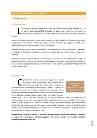 I. PRESENTATION GENERALE DE CAP&VIE

1. NOTRE VISION


QUI SOMMES-NOUS ?




           L
               ’association Cap&Vie a été créée le 5 avril 2002, à la suite d’un projet porté par le CCAS
               de Mantes la Jolie depuis 1998. Depuis plus de 11 ans, elle travaille avec des familles du
               Val Fourré et a développé au fil des années des partenariats avec des associations
locales.

Reconnu association Jeunesse et éducation populaire en 2005, Cap&Vie a également participé à
l’organisation d’importants évènements, comme le Tour de France des régions en 2007, qui a
rassemblé plus de 1000 personnes sur 10 sites en province.

Notre CA est constitué de parents de banlieue et de familles rurales. Il est composé de 11 membres :
5 retraités, 3 parents, 3 agriculteurs de province (et/ou parents). Notre bureau comprend 4
membres.

Notre personnel actuel est constitué d’une salariée, qui assure aussi la coordination des stages et
séjours découverte ainsi que de stagiaires et bénévoles qui viennent nous aider ponctuellement.
Chaque secteur (stages et séjours) assure la mobilisation des parents (participation et déplacement)
autour de son activité.




NOS OBJECTIFS




           C
                 ap&Vie s’est donnée pour mission d’agir pour l’égalité
                 des chances. Nous pensons que l’idéal d’égalité doit se
                                                                              Les parents sont les
                 concrétiser par l’accès à un réseau de connaissances,              tremplins
sans lequel cette égalité reste du domaine du concept. Ce réseau ne          permettant de lancer
doit pas être centré sur le jeune exclusivement, mais bien sur sa             l'enfant dans la vie
famille, et notamment ses parents qui restent l’incontournable moteur
de son éducation. Les parents sont les tremplins permettant de lancer
l’enfant dans la vie. Il faut donc s’appuyer sur eux afin de donner à l’enfant les moyens de son
autonomisation et de son émancipation. Notre expérience montre que la faiblesse du réseau
parental, quelle qu’en soit la cause, est un facteur clé des difficultés éducatives qu’ils rencontrent.
Les déficits du réseau parental deviennent insurmontables lorsqu’un enfant de la famille veut
accéder au monde de l’entreprise, par exemple pour une recherche de stage et préfigure donc les
difficultés futures d’insertion sociale du jeune.

Notre mission est donc de donner la possibilité aux parents des jeunes de banlieue de construire
un réseau de connaissances et d’accompagner ainsi leurs enfants vers l’emploi, condition
impérative de l’insertion sociale.
                                                                                                            3
                                                                                                            Page
 