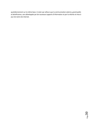 quotidiennement sur la même base. A noter par ailleurs que la communication externe, grand public
et bénéficiaires, sera développée par de nouveaux supports d’information et par la refonte et mise à
jour de notre site internet.




                                                                                                       30
                                                                                                       Page
 