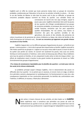 Cap&Vie part en effet du constat que toute personne évolue dans un groupe de rencontres
probables, conditionnées par l’éducation, le lieu de vie, les activités, la famille, la culture, ... Or, dans
le cas des familles de Mantes la Jolie dont les jeunes sont le plus en difficulté, ce groupe de
rencontres probables dépasse rarement les limites du quartier. Leur véritable réseau de
                                         connaissance est tourné vers leur pays d’origine, auquel le
                                         jeune a peu accès. Cap&Vie entend donc faire sortir les jeunes
       "Si je connais des gens
                                         de leur quartier afin d’élargir considérablement leur groupe
    différents de moi, je pourrai
   sortir de mon cercle habituel         de rencontres probables, et provoquer des rencontres avec la
     de vie quotidienne et mon           société française, rencontres que l’on peut aujourd’hui
    enfant aura une probabilité          qualifier d’improbables. Par nos actions, nous faisons se
       plus grande de réussir"           rencontrer des gens des quartiers sensibles et des
                                         agriculteurs, des jeunes et des retraités, des personnes de
culture musulmane et de personnes de culture chrétienne ou laïque, des mères de familles et des
chefs d’entreprises de l’artisanat rural,… Ce sont ces rencontres qui apportent une grande richesse
aux jeunes et à leur famille.

        Cap&Vie s’appuie donc sur les différents groupes d’appartenance du jeune : sa famille et son
groupe « communautaire », c'est-à-dire le groupe dans lequel évolue sa famille. Cap&Vie reconnaît le
rôle moteur positif de ces groupes et s’appuie sur eux pour mieux aider le jeune à s’ouvrir et donc à
les quitter sans perdre ses racines. En ouvrant non seulement les jeunes, mais aussi ses cercles
familiaux et communautaires à l’extérieur, notre action est beaucoup plus efficace. Nous mobilisons
ainsi tous les parents et familles, et non uniquement le père et/ou la mère de chaque enfant : nos
efforts de mobilisation visent à toucher le plus grand nombre de personnes et misent sur l’effet
d’entraînement des groupes d’appartenance.

 Le réseau de connaissances improbables pour les familles des quartiers : un levier pour créer du
lien social, de la richesse relationnelle.

         Le problème principal auquel s’attaque Cap&Vie, c’est le cloisonnement des jeunes en
difficultés dans leur quartier : ils ne partent pas en vacances, et encore moins en stage, en-dehors
d’un périmètre restreint, physiquement et symboliquement. Ce fonctionnement en vase clos a des
conséquences importantes sur leur construction personnelle, les bienfaits des confrontations avec
l’extérieur, le différent, le nouveau, n’étant plus à démontrer.



"Partir dans un lieu inconnu où je suis anonyme me permet non seulement de découvrir l’autre,
  mais aussi d’apprendre à mieux me connaître. Je le fais d’autant plus facilement si j’ai des
   connaissances dans ce lieu et si mes parents ont un regard positif sur ce déplacement et
             représente une incitation qui m’aide à surmonter mes appréhensions"




        N
                 otre action, à travers chacune de nos activités, est donc basée sur la         mobilité.
                 Notre expérience nous a convaincus que permettre aux jeunes de sortir de
                 l’enfermement du quartier et de ses codes leur confère une grande force tant du
                                                                                                                4




                 point personnel que professionnel. L’apprentissage de l’adaptabilité ne peut se faire
                                                                                                                Page
 