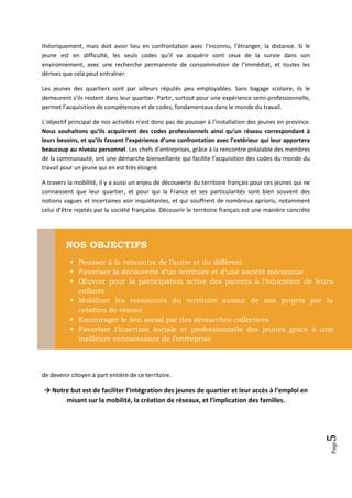 théoriquement, mais doit avoir lieu en confrontation avec l’inconnu, l’étranger, la distance. Si le
jeune est en difficulté, les seuls codes qu’il va acquérir sont ceux de la survie dans son
environnement, avec une recherche permanente de consommation de l’immédiat, et toutes les
dérives que cela peut entraîner.

Les jeunes des quartiers sont par ailleurs réputés peu employables. Sans bagage scolaire, ils le
demeurent s’ils restent dans leur quartier. Partir, surtout pour une expérience semi-professionnelle,
permet l’acquisition de compétences et de codes, fondamentaux dans le monde du travail.

L’objectif principal de nos activités n’est donc pas de pousser à l’installation des jeunes en province.
Nous souhaitons qu’ils acquièrent des codes professionnels ainsi qu’un réseau correspondant à
leurs besoins, et qu’ils fassent l’expérience d’une confrontation avec l’extérieur qui leur apportera
beaucoup au niveau personnel. Les chefs d’entreprises, grâce à la rencontre préalable des membres
de la communauté, ont une démarche bienveillante qui facilite l’acquisition des codes du monde du
travail pour un jeune qui en est très éloigné.

A travers la mobilité, il y a aussi un enjeu de découverte du territoire français pour ces jeunes qui ne
connaissent que leur quartier, et pour qui la France et ses particularités sont bien souvent des
notions vagues et incertaines voir inquiétantes, et qui souffrent de nombreux aprioris, notamment
celui d’être rejetés par la société française. Découvrir le territoire français est une manière concrète




         NOS OBJECTIFS
            Pousser à la rencontre de l’autre et du différent
            Favoriser la découverte d’un territoire et d’une société méconnue
            Œuvrer pour la participation active des parents à l’éducation de leurs
             enfants
            Mobiliser les ressources du territoire autour de nos projets par la
             création de réseau
            Encourager le lien social par des démarches collectives
            Favoriser l’insertion sociale et professionnelle des jeunes grâce à une
             meilleure connaissance de l’entreprise




de devenir citoyen à part entière de ce territoire.

 Notre but est de faciliter l’intégration des jeunes de quartier et leur accès à l’emploi en
         misant sur la mobilité, la création de réseaux, et l’implication des familles.
                                                                                                           5
                                                                                                           Page
 
