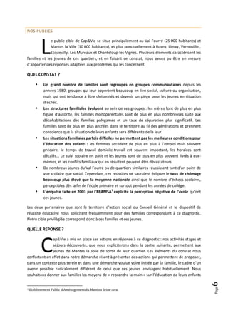 NOS PUBLICS




           L
              e public cible de Cap&Vie se situe principalement au Val Fourré (25 000 habitants) et
              Mantes la Ville (10 000 habitants), et plus ponctuellement à Rosny, Limay, Vernouillet,
              Ecquevilly, Les Mureaux et Chanteloup-les-Vignes. Plusieurs éléments caractérisent les
familles et les jeunes de ces quartiers, et en faisant ce constat, nous avons pu être en mesure
d’apporter des réponses adaptées aux problèmes qui les concernent.

QUEL CONSTAT ?

           Un grand nombre de familles sont regroupés en groupes communautaires depuis les
            années 1980, groupes qui leur apportent beaucoup en lien social, culture ou organisation,
            mais qui ont tendance à être cloisonnés et devenir un piège pour les jeunes en situation
            d’échec.
           Les structures familiales évoluent au sein de ces groupes : les mères font de plus en plus
            figure d’autorité, les familles monoparentales sont de plus en plus nombreuses suite aux
            décohabitations des familles polygames et un taux de séparation plus significatif. Les
            familles sont de plus en plus ancrées dans le territoire au fil des générations et prennent
            conscience que la situation de leurs enfants sera différente de la leur.
           Les situations familiales parfois difficiles ne permettent pas les meilleures conditions pour
            l’éducation des enfants : les femmes accèdent de plus en plus à l’emploi mais souvent
            précaire, le temps de travail domicile-travail est souvent important, les horaires sont
            décalés… Le suivi scolaire en pâtit et les jeunes sont de plus en plus souvent livrés à eux-
            mêmes, et les conflits familiaux qui en résultent peuvent être dévastateurs.
           De nombreux jeunes du Val Fourré ou de quartiers similaires réussissent tant d’un point de
            vue scolaire que social. Cependant, ces réussites ne sauraient éclipser le taux de chômage
            beaucoup plus élevé que la moyenne nationale ainsi que le nombre d’échecs scolaires,
            perceptibles dès la fin de l’école primaire et surtout pendant les années de collège.
           L’enquête faite en 2003 par l’EPAMSA1 explicite la perception négative de l’école qu’ont
            ces jeunes.

Les deux partenaires que sont le territoire d’action social du Conseil Général et le dispositif de
réussite éducative nous sollicitent fréquemment pour des familles correspondant à ce diagnostic.
Notre cible privilégiée correspond donc à ces familles et ces jeunes.

QUELLE REPONSE ?



           C
               ap&Vie a mis en place ses actions en réponse à ce diagnostic : nos activités stages et
               séjours découverte, que nous expliciterons dans la partie suivante, permettent aux
               jeunes de Mantes la Jolie de sortir de leur quartier. Les éléments du constat nous
confortent en effet dans notre démarche visant à présenter des actions qui permettent de proposer,
dans un contexte plus serein et dans une démarche voulue voire initiée par la famille, le cadre d’un
avenir possible radicalement différent de celui que ces jeunes envisagent habituellement. Nous
souhaitons donner aux familles les moyens de « reprendre la main » sur l’éducation de leurs enfants
                                                                                                            6
                                                                                                            Page




1   Etablissement Public d’Aménagement du Mantois Seine-Aval
 