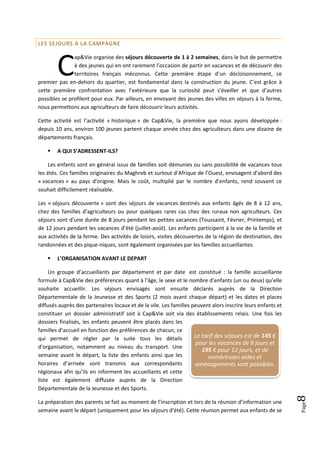 LES SEJOURS A LA CAMPAGNE




        C
               ap&Vie organise des séjours découverte de 1 à 2 semaines, dans le but de permettre
               à des jeunes qui en ont rarement l’occasion de partir en vacances et de découvrir des
               territoires français méconnus. Cette première étape d’un décloisonnement, ce
premier pas en-dehors du quartier, est fondamental dans la construction du jeune. C’est grâce à
cette première confrontation avec l’extérieure que la curiosité peut s’éveiller et que d’autres
possibles se profilent pour eux. Par ailleurs, en envoyant des jeunes des villes en séjours à la ferme,
nous permettons aux agriculteurs de faire découvrir leurs activités.

Cette activité est l’activité « historique » de Cap&Vie, la première que nous ayons développée :
depuis 10 ans, environ 100 jeunes partent chaque année chez des agriculteurs dans une dizaine de
départements français.

       A QUI S’ADRESSENT-ILS?

    Les enfants sont en général issus de familles soit démunies ou sans possibilité de vacances tous
les étés. Ces familles originaires du Maghreb et surtout d’Afrique de l’Ouest, envisagent d’abord des
« vacances » au pays d’origine. Mais le coût, multiplié par le nombre d’enfants, rend souvent ce
souhait difficilement réalisable.

Les « séjours découverte » sont des séjours de vacances destinés aux enfants âgés de 8 à 12 ans,
chez des familles d’agriculteurs ou pour quelques rares cas chez des ruraux non agriculteurs. Ces
séjours sont d’une durée de 8 jours pendant les petites vacances (Toussaint, Février, Printemps), et
de 12 jours pendant les vacances d’été (juillet-août). Les enfants participent à la vie de la famille et
aux activités de la ferme. Des activités de loisirs, visites découvertes de la région de destination, des
randonnées et des pique-niques, sont également organisées par les familles accueillantes.

       L’ORGANISATION AVANT LE DEPART

     Un groupe d’accueillants par département et par date est constitué : la famille accueillante
formule à Cap&Vie des préférences quant à l’âge, le sexe et le nombre d’enfants (un ou deux) qu’elle
souhaite accueillir. Les séjours envisagés sont ensuite déclarés auprès de la Direction
Départementale de la Jeunesse et des Sports (2 mois avant chaque départ) et les dates et places
diffusés auprès des partenaires locaux et de la vile. Les familles peuvent alors inscrire leurs enfants et
constituer un dossier administratif soit à Cap&Vie soit via des établissements relais. Une fois les
dossiers finalisés, les enfants peuvent être placés dans les
familles d’accueil en fonction des préférences de chacun, ce
qui permet de régler par la suite tous les détails                  Le tarif des séjours est de 145 €
                                                                    pour les vacances de 8 jours et
d’organisation, notamment au niveau du transport. Une
                                                                       195 € pour 12 jours, et de
semaine avant le départ, la liste des enfants ainsi que les               nombreuses aides et
horaires d’arrivée sont transmis aux correspondants                 aménagements sont possibles.
régionaux afin qu’ils en informent les accueillants et cette
liste est également diffusée auprès de la Direction
Départementale de la Jeunesse et des Sports.
                                                                                                             8




La préparation des parents se fait au moment de l’inscription et lors de la réunion d’information une
                                                                                                             Page




semaine avant le départ (uniquement pour les séjours d’été). Cette réunion permet aux enfants de se
 