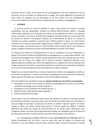 rencontrer avant le séjour et de rencontrer les accompagnateurs afin qu’ils identifient la ou les
personnes qui va les prendre en charge durant le voyage. Elle permet également aux parents de
poser toutes les questions qui les préoccupent et de leurs donner tous les renseignements
concernant le départ de l’enfant (horaires, coordonnées des accueillants, accompagnateur…).

       LE SEJOUR

    La prise de contact en amont et pendant le séjour entre parents de l’enfant et familles
accueillantes n’est pas systématique. Pourtant ces contacts offrent plusieurs intérêts : l’échange
d’informations pratiques sur les habitudes de l’enfant, sur les problèmes de santé ou les questions
d’ordre alimentaire, sur le lieu et la famille dans laquelle est accueilli l’enfant (ce qui aura pour effet
de rassurer les parents et de préparer l’enfant), sur le déroulement du séjour, et si besoin la
résolution de certains problèmes rencontrés avec l’enfant pendant le séjour. Ce contact direct
contribue au lien entre les deux familles, objectif visé par Cap&Vie. En outre, il permet de préparer
l’enfant au séjour, surtout quand celui-ci n’a pas forcément choisi de partir. Dans ce cas, motiver les
parents à appeler la famille d’accueil les incite éventuellement à en parler à leur enfant.

Le transport des enfants se fait généralement en train (à l’exception de la Loire Atlantique). Le
groupe d’une dizaine d’enfants est généralement accompagné par un ou deux aînés retraités. Tous
les parents accompagnent leurs enfants à la gare de Mantes-la-Jolie d’où le groupe part par le train
régional. Pour les enfants non usagers de ce mode de transport, l’expérience participe à leur
apprentissage de la mobilité, pour freiner leur appréhension à se déplacer hors de leur quartier et de
la région parisienne. Par contre, ils représentent parfois une contrainte pour les familles accueillantes
car le lieu d’arrivée du groupe peut être assez éloigné du lieu de leur résidence.

Malgré tout, cet accueil collectif est un moment important car enfants, accompagnateurs, familles se
rencontrent, se retrouvent… Il permet aux familles accueillantes de se voir toutes avant le début des
séjours, puis de s’échanger leurs impressions à la fin, lors du départ du groupe.

Selon les familles et les sensibilités de chacune, diverses activités pour les enfants sont proposées :
 Participation à la vie de la ferme (soin aux animaux, accompagnement aux prés ou aux champs,
    activités de maraîchage, autres activités associées…)
 Participation à la vie quotidienne de la famille (cuisine, ...)
 Activités de loisirs (vélo, balade à pieds, baignade…)
 Visites et découverte de la région

Tout le séjour n’est pas entièrement centré autour des activités de la ferme. Les activités peuvent
être diverses et similaires à tout autre séjour dans une famille. Les enfants selon leur motivation ne
sont pas obligés de participer aux travaux de la ferme. Le contexte "agricole" apporte une valeur
ajoutée au séjour, qui motive enfants et/ou parents à s’inscrire auprès de Cap&Vie. Il apporte
également des valeurs de respect de l’environnement et du monde vivant. Néanmoins, dans
l’imaginaire citadin, une ferme est de type polyculture-élevage. Des déceptions chez les enfants ont
été remarquées quand ils arrivaient chez des maraîchers, des viticulteurs, des céréaliers…

        Les accompagnateurs Cap&Vie effectuent ensuite une tournée de un à trois jours dans les
                                                                                                              9




familles accueillantes afin de vérifier si tout se passe bien avec les enfants. En fonction des
                                                                                                              Page




personnes, en cas de problème (coup de blues, proximité d’âge et facilité de paroles), le retraité
 