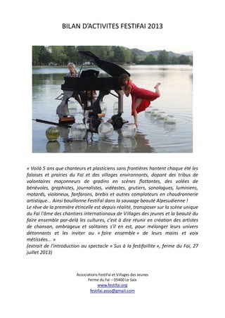 BILAN D’ACTIVITES FESTIFAI 2013
« Voilà 5 ans que chanteurs et plasticiens sans frontières hantent chaque été les
falaises et prairies du Faï et des villages environnants, dopant des tribus de
volontaires maçonneurs de gradins en scènes flottantes, des volées de
bénévoles, graphistes, journalistes, vidéastes, grutiers, sonologues, luminiens,
motards, violoneux, fanfarons, brebis et autres comploteurs en chaudronnerie
artistique... Ainsi bouillonne FestiFaï dans la sauvage beauté Alpesudienne !
Le rêve de la première étincelle est depuis réalité, transposer sur la scène unique
du Faï l'âme des chantiers internationaux de Villages des jeunes et la beauté du
faire ensemble par-delà les cultures, c'est à dire réunir en création des artistes
de chanson, ombrageux et solitaires s'il en est, pour mélanger leurs univers
détonnants et les inviter au « faire ensemble » de leurs mains et voix
métissées... »
(extrait de l'introduction au spectacle « Sus à la festifaillite », ferme du Faï, 27
juillet 2013)
Associations FestiFaï et Villages des Jeunes
Ferme du Faï – 05400 Le Saix
www.festifai.org
festifai.asso@gmail.com
 