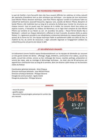 DES TECHNICIENS ITINERANTS
Le pari de FestiFaï, c'est d'accueillir dans des lieux souvent difficiles (en extérieur et milieu naturel)
des spectacles d'excellence tant au plan artistique que technique : une équipe de trois techniciens
(Jean-Michel Pillone direction technique, Jean-Yves Pillone régisseur lumière et Guillaume Fabre du
collectif de techniciens associatif Acousmie, régisseur son), assistés de Marion Pillone, Benjamin et
Sandy Pillone a été mobilisée tout au long de la semaine du festival pour monter les structures sur
chaque concert– tout en jouant avec les caprices de la météo, les concerts étant tous prévus en
espaces ouverts, à l’exception du château de Montmaur, où la régie était composé de Jean-Michel
Pillone aux lumières et Luc Rosier au son. Un accordeur de pianos – Pascal Perrot (Studio Alys à
Manteyer) – présent sur chaque évènement a effectué en tout 6 accords, de pianos droits au piano
flottant. Il a également procédé à une réhabilitation entièrement bénévole du crapaud (petit piano à
queue) de la Ferme du Faï. Une équipe technique fiable et parfaitement rôdée aux aléas du lieu, le
matériel du Faï, du centre de ressources / régie culturelle régionale et l'engagement solidaire du
collectif Acousmie ont permis de relever le défi.
…ET DES BÉNÉVOLES ENGAGÉS
Un événement comme FestiFaï repose fondamentalement sur les équipes de bénévoles qui assurent
un très grand nombre de tâches : affichage, flyage, billetterie, construction d'un radeau, accueil du
public, accueil des artistes, service au bar, nettoyage des locaux, navettes parkings, préparation et
service des repas, aide au montage et démontage technique... Au total, plus de 40 personnes ont
apporté leur contribution tout au long de la semaine, dont une dizaine à plein temps sur les fonctions
vitales du festival.
Coordination générale bénévole : Aline Chipaux
Direction technique bénévole : Jean-Michel Pillone
Direction artistique bénévole : Philippe Séranne
Chargée de communication : Agnès André
Chargé de production : Philippe Séranne
ANNEXES
- revue de presse
- gazette papier
- document français/anglais présentant le sentier des
arts naturels
 