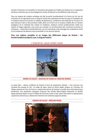chantier d’insertion ont travaillé à la rénovation des gradins du Théâtre de Verdure et à la réalisation
de décors itinérants qui ont accompagné les soirées du festival sur les différents sites d'accueil.
Tous ces espaces de création artistique ont été accueillis simultanément à la Ferme du Faï, lieu de
rencontre où se regroupent tout au long de l’année des volontaires de tous les pays (à l'exception de
la résidence Séranne accueillie au château de Montmaur). L’ambiance internationale du Faï (que l'on
peut découvrir dans le documentaire vidéo 2012 sur le Faï) s'est à nouveau révélée être un vecteur
prodigieux de la créativité des artistes en résidence, amateurs comme professionnels. Grâce aux
ateliers et stages organisés, nous avons pu constater un enrichissement des rencontres humaines et
artistiques – notamment interdisciplinaires, qui ont contribués à des échanges de compétence variés
et une ambiance de détente et de convivialité sur les lieux du festival.
Pour une relation complète et en images des différentes étapes du festival : lire
horsformat2013.wordpress.com, le blog de FestiFaï.
L'ESSENTIEL JOUR APRÈS JOUR
MARDI 16 JUILLET : ENVOLÉE DE PIANO AU TOUR DE FRANCE
Le piano bleu – devenu emblème du festival à force de projections célestes – s’est retrouvé une
nouvelle fois envoyé en l’air : en volée de vélos, piano et autres objets congrus en l’honneur de
l’étape veynoise du Tour de France a notamment permis de toucher un public plus international que
d’ordinaire. Une exposition composée d'œuvres des artistes Marie-Sophie Koulischer et Jérôme
Piguet présente depuis mi-juin à l’Office de Tourisme a créé un bon relais informatif à la spectaculaire
suspension aérienne qui a déclenché l’attention de nombreux appareils photos.
SAMEDI 20 JUILLET : PRÉLUDE RUSSE
 
