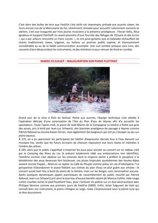 C’est dans des bulles de brut que FestiFaï s’est taillé cet impromptu prélude aux accents slaves: les
murs encore nus de la Menuiserie du Faï, récemment rénovée pour accueillir notamment concerts et
ateliers, s’est vue inaugurée par trois jeunes musiciens à la présence prodigieuse : Florian Vella, Alisa
Ignateva et Gaspard Panfiloff. En avant-première d’une Tournée des Refuges de l’Oisans et des Ecrins
– qui a par ailleurs rencontré un franc succès –, ils ont posé guitares voix et balalaïka réchauffant de
chants traditionnels slaves, tziganes, ou italiens un premier public captivé, et étonnamment
considérable au vu de la faible communication accomplie. Une nuit sombre presque sans lune, des
courants d’airs désaccordant les instruments, et des émotions à vous remuer de fond en comble.
MARDI 23 JUILLET : INAUGURATION SUR PIANO FLOTTANT
Grand jour de la mise à flots du festival. Partie aux aurores, l’équipe technique s’est attelée à
l’opération délicate d’une sonorisation de l’îlot du Plan d’eau de Veynes afin d’y accueillir les
spectateurs. Toute l’après-midi, le piano de Voël Martin de la Compagnie La Volière a flotté aux grés
des essais, pris à bord par Jean-Luc Schwartz, des pianistes prestigieux de passage à Veynes comme
Patrick Reboud ou encore Xavier Ferran, mais également des baigneurs qui ont pu s’essayer au jeu sur
piano aqueux.
À 17h, on a pu apercevoir les participants de l’atelier d’expression dansée tous à l’eau dansant sur
musique live, tandis que les futurs écrivains de chanson reposaient eux leurs textes et mélodies à
l’ombre des arbres.
À 19h, alors que le public s’apprêtait à traverser les eaux pour assister au concert sur un radeau créé
par le Camping des Rives du Lac (à présent totalement rôdé aux embarcations non identifiés),
l’extrême onction s’est abattue sur les convives dont la majeure partie a préféré le parapluie à la
bénédiction des eaux devenues fort houleuses. Les pluies tropicales quotidiennes des Hautes-Alpes
avaient encore frappé… Allait-on se replier au Café du Peuple comme prévu en cas d’intempérie ? La
perspective d’abandonner le piano flottant aux sirènes du plan d’eau ne plut guère aux artistes : le
concert aurait bien lieu à bord du piano de la Volière, mais sur les berges, sans sonorisation aucune.
Après quelques dynamiques appels pianistiques de rassemblement de public mouillé par Patrick
Reboud, Jean-Luc Schwartz prit ainsi le pian’eau d’assaut bientôt rejoint de Monica Cofiño, robe rouge
contre courbes noires le pied fouettant l’eau, pour s’achever en poésie sur un duo aéronautique avec
Philippe Séranne comme aux premiers jours de FestiFaï (2009). Enfin, éclair fulgurant de Voël qui
connaît bien son instrument, le piano s’éloigne au large, notes s’évanouissant sous la pleine lune qui
se lève doucement.
 