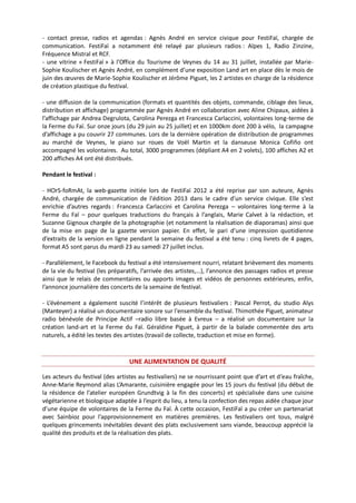 - contact presse, radios et agendas : Agnès André en service civique pour FestiFaï, chargée de
communication. FestiFaï a notamment été relayé par plusieurs radios : Alpes 1, Radio Zinzine,
Fréquence Mistral et RCF.
- une vitrine « FestiFaï » à l’Office du Tourisme de Veynes du 14 au 31 juillet, installée par Marie-
Sophie Koulischer et Agnès André, en complément d’une exposition Land art en place dès le mois de
juin des œuvres de Marie-Sophie Koulischer et Jérôme Piguet, les 2 artistes en charge de la résidence
de création plastique du festival.
- une diffusion de la communication (formats et quantités des objets, commande, ciblage des lieux,
distribution et affichage) programmée par Agnès André en collaboration avec Aline Chipaux, aidées à
l’affichage par Andrea Degrulota, Carolina Perezga et Francesca Carlaccini, volontaires long-terme de
la Ferme du Faï. Sur onze jours (du 29 juin au 25 juillet) et en 1000km dont 200 à vélo, la campagne
d’affichage a pu couvrir 27 communes. Lors de la dernière opération de distribution de programmes
au marché de Veynes, le piano sur roues de Voël Martin et la danseuse Monica Cofiño ont
accompagné les volontaires. Au total, 3000 programmes (dépliant A4 en 2 volets), 100 affiches A2 et
200 affiches A4 ont été distribués.
Pendant le festival :
- HOrS-foRmAt, la web-gazette initiée lors de FestiFaï 2012 a été reprise par son auteure, Agnès
André, chargée de communication de l'édition 2013 dans le cadre d'un service civique. Elle s’est
enrichie d’autres regards : Francesca Carlaccini et Carolina Perezga – volontaires long-terme à la
Ferme du Faï – pour quelques traductions du français à l’anglais, Marie Calvet à la rédaction, et
Suzanne Gignoux chargée de la photographie (et notamment la réalisation de diaporamas) ainsi que
de la mise en page de la gazette version papier. En effet, le pari d’une impression quotidienne
d’extraits de la version en ligne pendant la semaine du festival a été tenu : cinq livrets de 4 pages,
format A5 sont parus du mardi 23 au samedi 27 juillet inclus.
- Parallèlement, le Facebook du festival a été intensivement nourri, relatant brièvement des moments
de la vie du festival (les préparatifs, l’arrivée des artistes,…), l’annonce des passages radios et presse
ainsi que le relais de commentaires ou apports images et vidéos de personnes extérieures, enfin,
l’annonce journalière des concerts de la semaine de festival.
- L’évènement a également suscité l’intérêt de plusieurs festivaliers : Pascal Perrot, du studio Alys
(Manteyer) a réalisé un documentaire sonore sur l'ensemble du festival. Thimothée Piguet, animateur
radio bénévole de Principe Actif –radio libre basée à Evreux – a réalisé un documentaire sur la
création land-art et la Ferme du Faï. Géraldine Piguet, à partir de la balade commentée des arts
naturels, a édité les textes des artistes (travail de collecte, traduction et mise en forme).
UNE ALIMENTATION DE QUALITÉ
Les acteurs du festival (des artistes au festivaliers) ne se nourrissant point que d’art et d’eau fraîche,
Anne-Marie Reymond alias L’Amarante, cuisinière engagée pour les 15 jours du festival (du début de
la résidence de l’atelier européen Grundtvig à la fin des concerts) et spécialisée dans une cuisine
végétarienne et biologique adaptée à l’esprit du lieu, a tenu la confection des repas aidée chaque jour
d’une équipe de volontaires de la Ferme du Faï. À cette occasion, FestiFaï a pu créer un partenariat
avec Sainbioz pour l’approvisionnement en matières premières. Les festivaliers ont tous, malgré
quelques grincements inévitables devant des plats exclusivement sans viande, beaucoup apprécié la
qualité des produits et de la réalisation des plats.
 