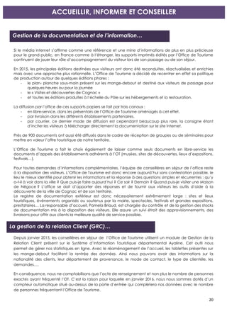 20
Si le média internet s’affirme comme une référence et une mine d’informations de plus en plus précieuse
pour le grand public, en France comme à l’étranger, les supports imprimés édités par l’Office de Tourisme
continuent de jouer leur rôle d’accompagnement du visiteur lors de son passage ou de son séjour.
En 2015, les principales éditions destinées aux visiteurs ont donc été reconduites, réactualisées et enrichies
mais avec une approche plus rationnelle. L’Office de Tourisme a décidé de recentrer en effet sa politique
de production autour de quelques éditions phares :
- le plan- planche sous-main présent sur les mange-debout et destiné aux visiteurs de passage pour
quelques heures ou pour la journée
- le « Visites et découvertes de Cognac »
- et toutes les éditions produites à l’échelle du Pôle sur les hébergements et la restauration.
La diffusion par l’office de ces supports papiers se fait par trois canaux :
- en libre-service, dans les présentoirs de l’Office de Tourisme aménagés à cet effet,
- par livraison dans les différents établissements partenaires,
- par courrier, ce dernier mode de diffusion est cependant beaucoup plus rare, la consigne étant
d’inciter les visiteurs à télécharger directement la documentation sur le site internet.
Près de 900 documents ont aussi été diffusés dans le cadre de réception de groupes ou de séminaires pour
mettre en valeur l’offre touristique de notre territoire.
L’Office de Tourisme a fait le choix également de laisser comme seuls documents en libre-service les
documents d’appels des établissements adhérents à l’OT (musées, sites de découvertes, lieux d’expositions,
festivals…).
Pour toutes demandes d’informations complémentaires, l’équipe de conseillères en séjour de l’office reste
à la disposition des visiteurs. L’Office de Tourisme est donc encore aujourd’hui sans contestation possible, le
lieu le mieux identifié pour obtenir les informations et la réponse à des questions simples et récurrentes : qu’y
a-t-il à voir dans la ville ? Que puis-je faire aujourd’hui ? Ce soir ? Demain ? Quand puis-je visiter une Maison
de Négoce ? L’office se doit d’apporter des réponses et de fournir aux visiteurs les outils d’aide à la
découverte de la ville de Cognac et de son territoire.
Le registre de documentation extérieur est donc nécessairement extrêmement large : sites et lieux
touristiques, événements organisés ou soutenus par la mairie, spectacles, festivals et grandes expositions,
prestataires… La responsable d’accueil, Pamela Briaud, est chargée du contrôle et de la gestion des stocks
de documentation mis à la disposition des visiteurs. Elle assure un suivi étroit des approvisionnements, des
livraisons pour offrir aux clients la meilleure qualité de service possible.
Depuis janvier 2015, les conseillères en séjour de l’Office de Tourisme utilisent un module de Gestion de la
Relation Client présent sur le Système d’Information Touristique départemental Ayaline. Cet outil nous
permet de gérer nos statistiques en ligne. Avec le réaménagement de l’accueil, les tablettes présentes sur
les mange-debout facilitent la rentrée des données. Ainsi nous pouvons avoir des informations sur la
nationalité des clients, leur département de provenance, le mode de contact, le type de clientèle, les
demandes….
En conséquence, nous ne comptabilisons que l’acte de renseignement et non plus le nombre de personnes
exactes ayant fréquenté l’OT. C’est la raison pour laquelle en janvier 2016, nous nous sommes dotés d’un
compteur automatique situé au-dessus de la porte d’entrée qui complètera nos données avec le nombre
de personnes fréquentant l’Office de Tourisme.
ACCUEILLIR, INFORMER ET CONSEILLER
Gestion de la documentation et de l’information…
La gestion de la relation Client (GRC)…
 