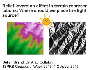 Relief inversion effect in terrain represen-
tations: Where should we place the light
source?
Julien Biland, Dr. Arzu Coltekin
ISPRS Geospatial Week 2015, 1 October 2015
?
Biland and Coltekin (accepted). An empirical assessment of the impact of the light direction
on relief inversion effect in shaded relief maps: NNW is better than NW.
Cartography and Geographic Information Science (CaGIS)
 