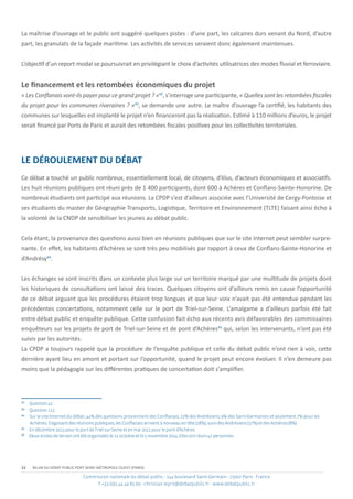 Commission nationale du débat public - 244 boulevard Saint-Germain - 75007 Paris - France
T +33 (0)1 44 49 85 60 - christian.leyrit@debatpublic.fr - www.debatpublic.fr
12 BILAN DU DÉBAT PUBLIC PORT SEINE-MÉTROPOLE OUEST (PSMO)
La maîtrise d’ouvrage et le public ont suggéré quelques pistes : d’une part, les calcaires durs venant du Nord, d’autre
part, les granulats de la façade maritime. Les activités de services seraient donc également maintenues.
L’objectif d’un report modal se poursuivrait en privilégiant le choix d’activités utilisatrices des modes fluvial et ferroviaire.
Le financement et les retombées économiques du projet
« Les Conflanais vont-ils payer pour ce grand projet ? »42
, s’interroge une participante, « Quelles sont les retombées fiscales
du projet pour les communes riveraines ? »43
, se demande une autre. Le maître d’ouvrage l’a certifié, les habitants des
communes sur lesquelles est implanté le projet n’en financeront pas la réalisation. Estimé à 110 millions d’euros, le projet
serait financé par Ports de Paris et aurait des retombées fiscales positives pour les collectivités territoriales.
LE DÉROULEMENT DU DÉBAT
Ce débat a touché un public nombreux, essentiellement local, de citoyens, d’élus, d’acteurs économiques et associatifs.
Les huit réunions publiques ont réuni près de 1 400 participants, dont 600 à Achères et Conflans-Sainte-Honorine. De
nombreux étudiants ont participé aux réunions. La CPDP s’est d’ailleurs associée avec l’Université de Cergy-Pontoise et
ses étudiants du master de Géographie Transports, Logistique, Territoire et Environnement (TLTE) faisant ainsi écho à
la volonté de la CNDP de sensibiliser les jeunes au débat public.
Cela étant, la provenance des questions aussi bien en réunions publiques que sur le site Internet peut sembler surpre-
nante. En effet, les habitants d’Achères se sont très peu mobilisés par rapport à ceux de Conflans-Sainte-Honorine et
d’Andrésy44
.
Les échanges se sont inscrits dans un contexte plus large sur un territoire marqué par une multitude de projets dont
les historiques de consultations ont laissé des traces. Quelques citoyens ont d’ailleurs remis en cause l’opportunité
de ce débat arguant que les procédures étaient trop longues et que leur voix n’avait pas été entendue pendant les
précédentes concertations, notamment celle sur le port de Triel-sur-Seine. L’amalgame a d’ailleurs parfois été fait
entre débat public et enquête publique. Cette confusion fait écho aux récents avis défavorables des commissaires
enquêteurs sur les projets de port de Triel-sur-Seine et de pont d’Achères45
qui, selon les intervenants, n’ont pas été
suivis par les autorités.
La CPDP a toujours rappelé que la procédure de l’enquête publique et celle du débat public n’ont rien à voir, cette
dernière ayant lieu en amont et portant sur l’opportunité, quand le projet peut encore évoluer. Il n’en demeure pas
moins que la pédagogie sur les différentes pratiques de concertation doit s’amplifier.
42
Question42.
43
Question112.
44
Sur le site Internet du débat, 44% des questions proviennent des Conflanais, 12% des Andrésiens, 9% des Saint-Germanois et seulement 7% pour les
Achérois.S’agissantdesréunionspubliques,lesConflanaisarriventànouveauentête(28%),suividesAndrésiens(27%)etdesAchérois(8%).
45
Endécembre2013pourleportdeTriel-sur-Seineetenmai2012pourlepontd’Achères.
46
Deuxvisitesdeterrainontétéorganiséesle11octobreetle5novembre2014.Ellesontréuni47personnes.
 