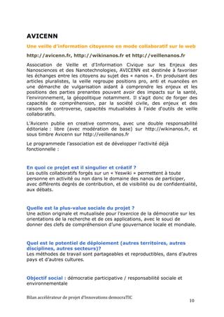 AVICENN
Une veille d’information citoyenne en mode collaboratif sur le web

http://avicenn.fr, http://wikinanos.fr et http://veillenanos.fr

Association de Veille et d'Information Civique sur les Enjeux des
Nanosciences et des Nanotechnologies, AVICENN est destinée à favoriser
les échanges entre les citoyens au sujet des « nanos ». En produisant des
articles pluralistes, la veille regroupe positions pro, anti et nuancées en
une démarche de vulgarisation aidant à comprendre les enjeux et les
positions des parties prenantes pouvant avoir des impacts sur la santé,
l’environnement, la géopolitique notamment. Il s’agit donc de forger des
capacités de compréhension, par la société civile, des enjeux et des
raisons de controverse, capacités mutualisées à l’aide d‘outils de veille
collaboratifs.

L’Avicenn publie en creative commons, avec une double responsabilité
éditoriale : libre (avec modération de base) sur http://wikinanos.fr, et
sous timbre Avicenn sur http://veillenanos.fr

Le programmede l’association est de développer l’activité déjà
fonctionnelle :



En quoi ce projet est il singulier et créatif ?
Les outils collaboratifs forgés sur un « Yeswiki » permettent à toute
personne en activité ou non dans le domaine des nanos de participer,
avec différents degrés de contribution, et de visibilité ou de confidentialité,
aux débats.



Quelle est la plus-value sociale du projet ?
Une action originale et mutualisée pour l’exercice de la démocratie sur les
orientations de la recherche et de ces applications, avec le souci de
donner des clefs de compréhension d’une gouvernance locale et mondiale.



Quel est le potentiel de déploiement (autres territoires, autres
disciplines, autres secteurs)?
Les méthodes de travail sont partageables et reproductibles, dans d’autres
pays et d’autres cultures.



Objectif social : démocratie participative / responsabilité sociale et
environnementale


Bilan	
  accélérateur	
  de	
  projet	
  d’Innovations	
  democraTIC	
  
                                                                           10	
  
 