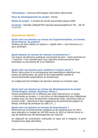 Thématique : sciences technologies information démocratie

Pays de développement du projet : France

Stade du projet : 3 années de travail accumulées depuis 2009

Contacts : Danielle LANQUETUIT danielle.lanquetuit@free.fr Tél. : 06 70
71 03 29



BESOINS DU PROJET :

Quels sont vos besoins au niveau de l'expérimentation, en termes
de territoires, de publics?
Veilleurs de tous métiers et lecteurs « digital nativ » sont bienvenu-e-s
pour participer.



Quels besoins en termes de réseaux et partenaires ?
Les enjeux de décisions publiques concernent les élus : toute personne en
« exercice » d’un mandat peut nous rejoindre à titre personnel pour
contribuer au pluralisme de la co-rédaction.



Quels sont vos besoins pour améliorer l’impact social ?
Porter notre action à la connaissance des associations attentives aux
enjeux de démocratie, de santé et de responsabilité sociale et
environnementale (associations et entreprises)

Un widget permet d’intégrer les derniers articles sur d’autres sites.



Quels sont vos besoins au niveau du développement du projet
(Technologies, Design, Business, Ethno.)
Centré actuellement sur la diffusion par sites internet pour un public
« internautes au bureau », il est prévu un développement pour téléphones
mobiles avec les noms de domaines veillenanos.mobi, wikinanos.mobi et
avicenn.mobi : bienvenue à des suggestions de partenariats (apport en
temps, échange de pratiques du web 2.0 …)

Quels sont vos besoins en termes de financement ?
Recherche de co-financements solidaires et de mécénat pour fin 2011
pour atteindre un budget de 140 000 euros en 2012 et franchir ainsi un
cap de stabilité puis de développement de l’activité.

Un dispositif de contribution mensuelle en ligne est à imaginer, à partir
d’expériences déjà identifiées.



Bilan	
  accélérateur	
  de	
  projet	
  d’Innovations	
  democraTIC	
  
                                                                           11	
  
 