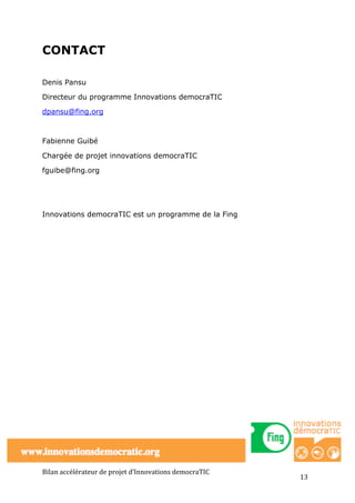 CONTACT

Denis Pansu

Directeur du programme Innovations democraTIC

dpansu@fing.org



Fabienne Guibé

Chargée de projet innovations democraTIC

fguibe@fing.org




Innovations democraTIC est un programme de la Fing




Bilan	
  accélérateur	
  de	
  projet	
  d’Innovations	
  democraTIC	
  
                                                                           13	
  
 
