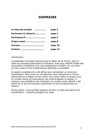 SOMMAIRE



La liste des projets                 ……………..                   page 3

Parlement et citoyens ……………                                    page 4

Participons.fr ……………………….                                      page 6

Grigny wood ………………………..                                        page 8

Avicenn ……………………………..                                          page 10

Contact ……………………………..                                          page 13



Introduction:

L’accélérateur de projet organisé avec la région Ile de France, dans le
cadre du processus Démocratie en Réseaux, avait pour objectif d’aider des
associations à bénéficier d’un accompagnement accéléré, sur une demi-
journée, autour d’une problématique identifiée au préalable.

Un appel à candidatures a été diffusé pour sensibiliser un maximum
d’association. Nous avons eu 20 réponses. Avec l’équipe de la mission
démocratie de la Région Ile de France nous avons retenu 6 projets, tout
en invitant toutes les associations, qui avaient déposé un dossier, à
participer pour bénéficier des échanges. Un compte-rendu détaillé a été
publié sur le site d’innovations democratic et celui de Démocratie en
réseaux.

8 mois après, il nous semble opportun de faire un bilan des apports de
l’accélérateur. 4 projets partagent leur bilan.




Bilan	
  accélérateur	
  de	
  projet	
  d’Innovations	
  democraTIC	
  
                                                                           2	
  
 