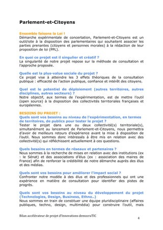 Parlement-et-Citoyens

Ensemble faisons la Loi !
Démarche expérimentale de concertation, Parlement-et-Citoyens est un
outil/site à la disposition des parlementaires qui souhaitent associer les
parties prenantes (citoyens et personnes morales) à la rédaction de leur
proposition de loi (PPL).

En quoi ce projet est il singulier et créatif ?
La singularité de notre projet repose sur la méthode de consultation et
l’approche proposée.

Quelle est la plus-value sociale du projet ?
Ce projet vise à atteindre les 3 effets théoriques de la consultation
publique : efficacité de l’action publique, confiance et intérêt des citoyens.

Quel est le potentiel de déploiement (autres territoires, autres
disciplines, autres secteurs) ?
Notre objectif, aux termes de l’expérimentation, est de mettre l’outil
(open source) à la disposition des collectivités territoriales françaises et
européennes.

BESOINS DU PROJET :
Quels sont vos besoins au niveau de l'expérimentation, en termes
de territoires, de publics pour tester le projet ?
Tester le projet dans une ou deux collectivité(s) territoriale(s),
simultanément au lancement de Parlement-et-Citoyens, nous permettra
d’avoir de meilleurs retours d’expérience avant la mise à disposition de
l’outil. Nous sommes donc intéressés à être mis en relation avec des
collectivité(s) qui réfléchissent actuellement à ces questions.

Quels besoins en termes de réseaux et partenaires ?
Nous sommes à la recherche de mises en relation avec des institutions (ex
: le Sénat) et des associations d’élus (ex : association des maires de
France) afin de renforcer la crédibilité de notre démarche auprès des élus
et des médias.

Quels sont vos besoins pour améliorer l’impact social ?
Confronter notre modèle à des élus et des professionnels qui ont une
expérience en matière de consultation pour identifier des pistes de
progrès.

Quels sont vos besoins au niveau du développement du projet
(Technologies, Design, Business, Ethno..)
Nous sommes en train de constituer une équipe pluridisciplinaire (affaires
publiques, techno, design, multimédia) pour construire l’outil, mais


Bilan	
  accélérateur	
  de	
  projet	
  d’Innovations	
  democraTIC	
  
                                                                           4	
  
 